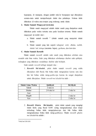 2
kapanpun, di manapun, dengan jumlah raka’at berapapun tapi dikerjakan
semata-mata untuk memperbanyak shalat dan pahalanya. Selama tidak
dilakukan di waktu atau tempat yang terlarang untuk shalat.
2. Shalat Sunnah Muqoyyad (tertentu)
Shalat sunah muqayyad adalah shalat sunah yang dianjurkan untuk
dilakukan pada waktu tertentu atau pada keadaan tertentu. Shalat sunnah
muqoyyad ini terdiri dari :
a. Shalat sunnah rawatib 2 (shalat sunnah yang menyertai shalat
fardu)
b. Shalat sunnah yang lain seperti tahajjud, witir, dhuha, tasbih,
shalat ‘ied, istisqa (meminta hujan), gerhana, dan lain-lain.
C. Shalat Sunnah Rawatib
Shalat sunnah rawatib adalah salat sunah yang dilakukan sebelum atau
sesudah salat lima waktu. Salat yang dilakukan sebelumnya disebut salat qabliyah,
sedangkan yang dilakukan sesudahnya disebut salat ba'diyah.
Salat sunnah rawatib terbagi menjadi dua :
1. Rawatib Mu’akadah, yakni shalat sunnah rawatib yang selalu
dikerjakan oleh Rasul, bila beliau tidak mengerjakan karena satu dan
lain hal beliau selalu meng-qadha-nya karena itu sangat dianjurkan
untuk dikerjakan. Shalat rawatib mu’akadah itu ialah :
Shalat Lima Waktu Qabliyah Ba’diyah
Subuh 2 raka’at -
Dzuhur 2/4 raka’at 2 raka’at
Asar - -
Magrib - 2 raka’at
Isya - 2 raka’at
2. Rawatib Ghairu Mu’akadah, yakni shalat sunnah yang mengirigi
shalat fardu yang Rasul SAW sering mengerjakannya akan tetapi
terkadang beliau tidak mengerjakan-nya dan bila beliau tidak
mengerjakannya beliau tidak meng-qadhanya. Shalat rawatib ghairu
mu’akadah itu adalah :
2 Ibid,hal 154-161
 