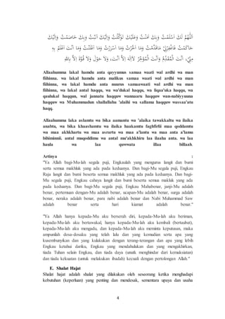 4
َ‫ك‬ْ‫ي‬َ‫ل‬ِ‫ا‬َ‫و‬ ‫ت‬ْ‫م‬َ‫اص‬َ‫خ‬ َ‫ك‬ِ‫ب‬َ‫و‬ ‫ت‬ْ‫ب‬َ‫ن‬َ‫ا‬ َ‫ك‬ْ‫ي‬َ‫ل‬ِ‫ا‬َ‫و‬ ‫ت‬ْ‫ل‬‫ك‬َ‫و‬َ‫ت‬ َ‫ك‬ْ‫ي‬َ‫ل‬َ‫ع‬َ‫و‬ ‫ت‬ْ‫ن‬َ‫م‬َ‫ا‬ َ‫ك‬ِ‫ب‬َ‫و‬ ‫ت‬ْ‫م‬َ‫ل‬ْ‫س‬َ‫ا‬ َ‫ك‬َ‫ل‬ ‫م‬‫ه‬ِّّٰ‫لل‬َ‫ا‬
ِ‫ه‬ِ‫ب‬ ‫م‬َ‫ل‬ْ‫ع‬َ‫ا‬ َ‫ت‬ْ‫ن‬َ‫ا‬ ‫ا‬َ‫م‬َ‫و‬ ‫ت‬ْ‫ن‬َ‫ل‬ْ‫ع‬َ‫ا‬ ‫ا‬َ‫م‬َ‫و‬ ‫ت‬ْ‫ر‬َ‫ر‬ْ‫س‬َ‫ا‬ ‫ا‬َ‫م‬َ‫و‬ ‫ت‬ْ‫ر‬‫خ‬َ‫ا‬ ‫ا‬َ‫م‬َ‫و‬ ‫ت‬ْ‫م‬‫د‬َ‫ق‬‫ا‬َ‫م‬ ْ ِ‫ل‬ْ‫ر‬ِ‫ف‬ْ‫غ‬‫ا‬َ‫ف‬ ‫ت‬ْ‫م‬َ‫ك‬‫ا‬َ‫ح‬
ِ‫لل‬ِ‫ِب‬ ‫ال‬ِ‫ا‬ َ‫ة‬‫و‬‫ق‬ َ‫ال‬َ‫و‬ َ‫ل‬ْ‫و‬َ‫ح‬ َ‫ال‬َ‫و‬ ،َ‫ت‬ْ‫ن‬َ‫ا‬ ‫ال‬ِ‫ا‬ َ‫ه‬َ‫ل‬ِ‫ا‬َ‫ال‬ ‫ر‬ِِّ‫خ‬َ‫ؤ‬‫م‬ْ‫ل‬‫ا‬ َ‫ت‬ْ‫ن‬َ‫ا‬َ‫و‬ ‫م‬ِِّ‫د‬َ‫ق‬‫م‬ْ‫ل‬‫ا‬ َ‫ت‬ْ‫ن‬َ‫ا‬ ،ِِّْ‫ِن‬ِ‫م‬
Allaahumma lakal hamdu anta qayyumus samaa waati wal ardhi wa man
fiihinna. wa lakal hamdu anta malikus samaa waati wal ardhi wa man
fiihinna, wa lakal hamdu anta nuurus samaawaati wal ardhi wa man
fiihinna, wa lakal antal haqqu, wa wa'dukal haqqu, wa liqaa'uka haqqu, wa
qaulukal haqqun, wal jannatu haqquw wannaaru haqquw wan-nabiyyuuna
haqquw wa Muhammadun shallallahu 'alaihi wa sallama haqquw wassaa'atu
haqq.
Allaahumma laka aslamtu wa bika aamantu wa 'alaika tawakkaltu wa ilaika
anabtu, wa bika khaashamtu wa ilaika haakamtu faghfirlii maa qoddamtu
wa maa akhkhartu wa maa asrartu wa maa a'lantu wa maa anta a'lamu
bihiminnii. antal muqoddimu wa antal mu'akhkhiru laa ilaaha anta. wa laa
haula wa laa quwwata illaa billaah.
Artinya :
"Ya Allah bagi-Mu-lah segala puji, Engkaulah yang mengurus langit dan bumi
serta semua makhluk yang ada pada keduanya. Dan bagi-Mu segala puji, Engkau
Raja langit dan bumi beserta semua makhluk yang ada pada keduanya. Dan bagi-
Mu segala puji, Engkau cahaya langit dan bumi beserta semua makluk yang ada
pada keduanya. Dan bagi-Mu segala puji, Engkau Mahabenar, janji-Mu adalah
benar, pertemuan dengan-Mu adalah benar, ucapan-Mu adalah benar, surga adalah
benar, neraka adalah benar, para nabi adalah benar dan Nabi Muhammad Saw
adalah benar serta hari kiamat adalah benar."
"Ya Allah hanya kepada-Mu aku berserah diri, kepada-Mu-lah aku beriman,
kepada-Mu-lah aku bertawakal, hanya kepada-Mu-lah aku kembali (bertaubat),
kepada-Mu-lah aku mengadu, dan kepada-Mu-lah aku meminta keputusan, maka
ampunilah dosa-dosaku yang telah lalu dan yang kemudian serta apa yang
kusembunyikan dan yang kulakukan dengan terang-terangan dan apa yang lebih
Engkau ketahui dariku, Engkau yang mendahulukan dan yang mengakhirkan,
tiada Tuhan selain Engkau, dan tiada daya (unutk menghindar dari kemaksiatan)
dan tiada kekuatan (untuk melakukan ibadah) kecuali dengan pertolongan Allah."
E. Shalat Hajat
Shalat hajat adalah shalat yang dilakukan oleh seseorang ketika menghadapi
kebutuhan (keperluan) yang penting dan mendesak, sementara upaya dan usaha
 