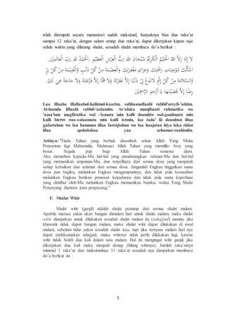 5
telah ditempuh secara manusiawi sudah maksimal, banyaknya bisa dua raka’at
sampai 12 raka’at, dengan salam setiap dua raka’at, dapat dikerjakan kapan saja
selain waktu yang dilarang shalat, sesudah shalat membaca do’a berikut :
.َِْْ‫م‬َ‫ل‬‫ا‬َ‫ع‬ْ‫ل‬‫ا‬ ِِّ‫ب‬َ‫ر‬ ِ‫لل‬ ِ‫د‬ْ‫م‬َْ‫ْل‬َ‫ا‬. ِ‫م‬ْ‫ي‬ِ‫ظ‬َ‫ع‬ْ‫ل‬‫ا‬ ِ‫ش‬ْ‫ر‬َ‫ع‬ْ‫ل‬‫ا‬ ‫ب‬َ‫ر‬ ِ‫للا‬ َ‫ن‬‫ا‬َ‫ح‬ْ‫ب‬‫س‬ ْ‫ي‬ِ‫ر‬َ‫ك‬ْ‫ل‬‫ا‬ ‫م‬ْ‫ي‬ِ‫ل‬َْ‫اْل‬ ‫للا‬ ‫ال‬ِ‫إ‬ َ‫ه‬َ‫ل‬ِ‫إ‬ َ‫ال‬
ِّ‫ر‬ِ‫ب‬ ِِّ‫ل‬‫ك‬ ْ‫ن‬ِ‫م‬ َ‫ة‬َ‫م‬ْ‫ي‬ِ‫ن‬َ‫غ‬ْ‫ل‬‫ا‬‫و‬ ‫ب‬ْ‫ن‬َ‫ذ‬ ِِّ‫ل‬‫ك‬ ْ‫ن‬ِ‫م‬ َ‫ة‬َ‫م‬ْ‫ص‬ِ‫ع‬ْ‫ل‬‫ا‬َ‫و‬ َ‫ك‬ِ‫ت‬َ‫ر‬ِ‫ف‬ْ‫غ‬َ‫م‬ َ‫م‬ِ‫ائ‬َ‫ز‬َ‫ع‬َ‫و‬ َ‫ك‬ِ‫ت‬َْ‫ْح‬َ‫ر‬ ِ‫ات‬َ‫ب‬ ِ‫ج‬ْ‫و‬‫م‬ َ‫ك‬‫َل‬‫أ‬ْ‫س‬َ‫ا‬
َ‫ك‬َ‫ل‬ َ‫ي‬ِ‫ه‬ ‫ة‬َ‫اج‬َ‫ح‬ َ‫ال‬َ‫و‬ ‫ه‬َ‫ت‬ْ‫ج‬‫ر‬َ‫ف‬ ‫ال‬ِ‫إ‬ ‫ا‬‫م‬َ‫ه‬ َ‫ال‬َ‫و‬ ‫ه‬َ‫ت‬ْ‫ر‬َ‫ف‬َ‫غ‬ ‫ال‬ِ‫إ‬ ‫ا‬‫ب‬ْ‫ن‬َ‫ذ‬ ْ ِ‫ل‬ ْ‫ع‬َ‫د‬َ‫ت‬ َ‫ال‬ ْ‫ث‬ِ‫إ‬ ِِّ‫ل‬‫ك‬ ْ‫ن‬ِ‫م‬ َ‫ة‬َ‫م‬َ‫ال‬‫الس‬‫و‬
َِِْْ‫اْح‬‫الر‬ َ‫م‬َ‫ح‬ْ‫َر‬‫أ‬ َ‫ي‬ ‫ا‬َ‫ه‬َ‫ت‬ْ‫ي‬َ‫ض‬َ‫ق‬ ‫ال‬ِ‫إ‬ ‫ا‬‫ض‬ِ‫ر‬
Laa illaaha illallaahul-haliimul-kaarim, subhaanallaahi rabbil'arsyil-'adzim.
Al-hamdu lillaahi rabbil-'aalamiin. As'aluka muujibaati rahmatika wa
'azaa'ima magfiratika wal -'ismata min kulli dzambiw wal-ganiimata min
kulli birriw was-salaamata min kulli istmin, laa tada' lii dzamban illaa
gafartahuu wa laa hamman illaa farrajtahuu wa laa haajatan hiya laka ridan
illaa qadaitahaa yaa arhamar-raahimiin.
Artinya: "Tiada Tuhan yang berhak disembah selain Allah Yang Maha
Penyantun lagi Mahamulia, Mahasuci Allah Tuhan yang memiliki Arsy yang
besar. Segala puji bagi Allah Tuhan semesta alam.
Aku memohon kepada-Mu hal-hal yang mendatangkan rahmat-Mu dan hal-hal
yang memastikan ampunan-Mu, dan terpelihara dari semua dosa yang menjarah
setiap kebaikan dan selamat dari semua dosa. Janganlah Engkau tinggalkan suatu
dosa pun bagiku, melainkan Engkau mengampuninya, dan tidak pula kesusahan
melainkan Engkau berikan penawar kepadanya dan tidak pula suatu keperluan
yang diridhai oleh-Mu melainkan Engkau memastikan buatku, wahai Yang Maha
Penyayang diantara para penyayang."
F. Shalat Witir
Shalat witir (ganjil) adalah shalat penutup dari semua shalat malam.
Apabila merasa yakin akan bangun dimalam hari untuk shalat malam, maka shalat
witir dianjurkan untuk dilakukan sesudah shalat malam itu (tahajjud) namun, jika
khawatir tidak dapat bangun malam, maka shalat witir dapat dilakukan di awal
malam, sebelum tidur yakni sesudah shalat isya, tapi jika ternyata malam hari nya
dapat melaksanakan tahajjud, maka witirnya tidak perlu dilakukan lagi, karena
witir tidak boleh dua kali dalam satu malam. Hal itu mengingat witir ganjil, jika
dikerjakan dua kali maka menjadi denap (hilang witirnya). Jumlah raka’atnya
minimal 1 raka’at dan maksimalnya 11 raka’at sesudah nya dianjurkan membaca
do’a berikut ini :
 