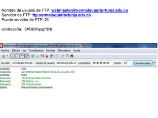 Nombre de usuario de FTP: webmaster@normalsuperiortunja.edu.co
Servidor de FTP: ftp.normalsuperiortunja.edu.co
Puerto servidor de FTP: 21

contraseña: 3#ObWqog^3H(
 