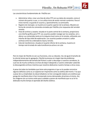 Filezilla , Un Robusto FTP 2012
Las características fundamentales de FileZilla son:

       Administrar sitios: crear una lista de sitios FTP con sus datos de conexión, como el
       número de puerto a usar, o si se utiliza inicio de sesión normal o anónima. Para el
       inicio normal, se guarda el usuario y, opcionalmente, la contraseña.
       Registro de mensajes: se muestra en la parte superior de la ventana. Muestra en
       forma de consola los comandos enviados por FileZilla y las respuestas del servidor
       remoto.
       Vista de archivo y carpeta: situada en la parte central de la ventana, proporciona
       una interfaz gráfica para FTP. Los usuarios pueden navegar por las carpetas, ver y
       alterar sus contenidos tanto en la máquina local como en la remota, utilizando una
       interfaz de tipo árbol de exploración. Los usuarios pueden arrastrar y soltar
       archivos entre los ordenadores local y remoto.
       Cola de transferencia: situada en la parte inferior de la ventana, muestra en
       tiempo real el estado de cada transferencia activa o en cola




Pero lo mejor de Filezilla no son sus funciones, sino su robustez. Así, da igual el tamaño de
la cola de tareas que le agreguéis, Filezilla la procesa sin ningún tipo de problemas
independientemente del tamaño del fichero a subir o descargar a vuestros servidores, lo
cual nos da mucha confianza a la hora de dejar trabajando a nuestro ordenador subiendo
(o descargando) archivos mientras que nosotros dedicamos nuestro tiempo a otras cosas.

A pesar de todas las bondades que tiene este programa sí que se le pueden encontrar
algunos defectos como es un aspecto tan importante como la estética del mismo. Y es que
a pesar de su simplicidad, los desarrolladores no han conseguido todavía una estética que
ponga de manifiesto ésta ni han incorporado iconos demasiados atractivos al mismo. Así,
las imágenes de sus iconos están poco cuidadas y ponen de manifiesto que no se le ha
dedicado mucho tiempo al apartado del diseño estético.
 