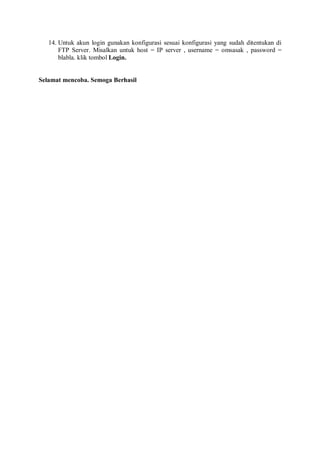 14. Untuk akun login gunakan konfigurasi sesuai konfigurasi yang sudah ditentukan di
FTP Server. Misalkan untuk host = IP server , username = omsasak , password =
blabla. klik tombol Login.
Selamat mencoba. Semoga Berhasil
 