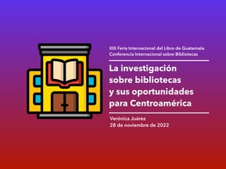 La investigación
sobre bibliotecas
y sus oportunidades
para Centroamérica
Verónica Juárez
28 de noviembre de 2022
XIX Feria Internacional del Libro de Guatemala
Conferencia Internacional sobre Bibliotecas
 