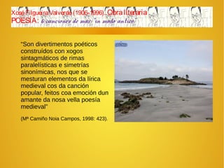 XoséFilgueiraValverde(1906-1996). Obraliteraria
POESÍA: 6 canciones de mar “in modo antico”
“Son divertimentos poéticos
construídos con xogos
sintagmáticos de rimas
paralelísticas e simetrías
sinonímicas, nos que se
mesturan elementos da lírica
medieval cos da canción
popular, feitos coa emoción dun
amante da nosa vella poesía
medieval”
(Mª Camiño Noia Campos, 1998: 423).
 
