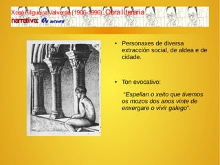 XoséFilgueiraValverde(1906-1996). Obraliteraria
narrativa:narrativa: Os nenosOs nenos
● Personaxes de diversa
extracción social, de aldea e de
cidade.
● Ton evocativo:
“Espellan o xeito que tivemos
os mozos dos anos vinte de
enxergare o vivir galego”.
 