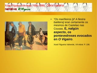 XoséFilgueiraValverde(1906-1996). Obraliteraria
narrativa:narrativa: O VigairoO Vigairo
● “Os mariñeiros [d' A fiestra
baldeira] eran certamente os
mesmos de Castelao nas
Cousas. E, nalgún
aspecto, os
pontevedreses evocados
en O Vigairo.
Xosé Filgueira Valverde, VII-Adral. P. 106.
 
