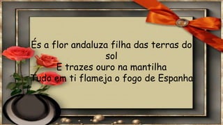 És a flor andaluza filha das terras do
sol
E trazes ouro na mantilha
Tudo em ti flameja o fogo de Espanha