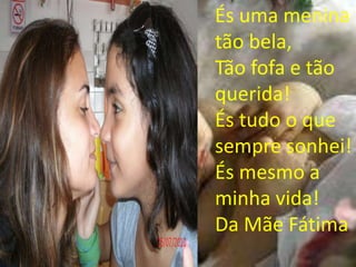 És uma menina
tão bela,
Tão fofa e tão
querida!
És tudo o que
sempre sonhei!
És mesmo a
minha vida!
Da Mãe Fátima
 