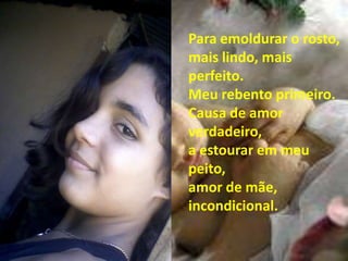 Para emoldurar o rosto,
mais lindo, mais
perfeito.
Meu rebento primeiro.
Causa de amor
verdadeiro,
a estourar em meu
peito,
amor de mãe,
incondicional.
 