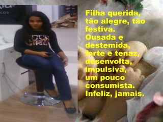 Filha querida,
tão alegre, tão
festiva.
Ousada e
destemida,
forte e tenaz,
desenvolta,
impulsiva,
um pouco
consumista.
Infeliz, jamais.
 