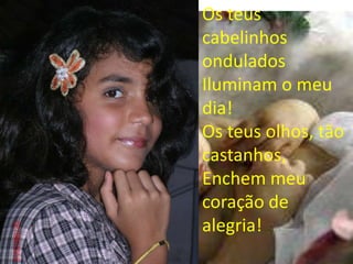 Os teus
cabelinhos
ondulados
Iluminam o meu
dia!
Os teus olhos, tão
castanhos,
Enchem meu
coração de
alegria!
 