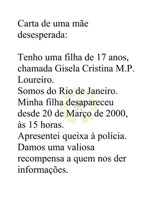 Carta de uma mãe
desesperada:

Tenho uma filha de 17 anos,
chamada Gisela Cristina M.P.
Loureiro.
Somos do Rio de Janeiro.
Minha filha desapareceu
desde 20 de Março de 2000,
às 15 horas.
Apresentei queixa à polícia.
Damos uma valiosa
recompensa a quem nos der
informações.
 