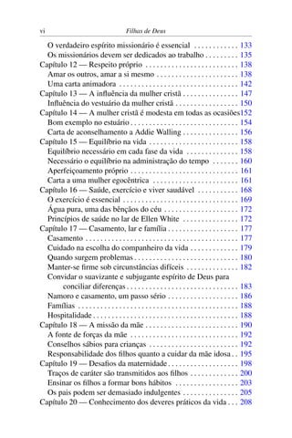 vi                                      Filhas de Deus

  O verdadeiro espírito missionário é essencial . . . . . . . . . . . . 133
  Os missionários devem ser dedicados ao trabalho . . . . . . . . . 135
Capítulo 12 — Respeito próprio . . . . . . . . . . . . . . . . . . . . . . . . . 138
  Amar os outros, amar a si mesmo . . . . . . . . . . . . . . . . . . . . . . 138
  Uma carta animadora . . . . . . . . . . . . . . . . . . . . . . . . . . . . . . . . 142
Capítulo 13 — A inﬂuência da mulher cristã . . . . . . . . . . . . . . . 147
  Inﬂuência do vestuário da mulher cristã . . . . . . . . . . . . . . . . . 150
Capítulo 14 — A mulher cristã é modesta em todas as ocasiões152
  Bom exemplo no estuário . . . . . . . . . . . . . . . . . . . . . . . . . . . . . 154
  Carta de aconselhamento a Addie Walling . . . . . . . . . . . . . . . 156
Capítulo 15 — Equilíbrio na vida . . . . . . . . . . . . . . . . . . . . . . . . 158
  Equilíbrio necessário em cada fase da vida . . . . . . . . . . . . . . 158
  Necessário o equilíbrio na administração do tempo . . . . . . . 160
  Aperfeiçoamento próprio . . . . . . . . . . . . . . . . . . . . . . . . . . . . . 161
  Carta a uma mulher egocêntrica . . . . . . . . . . . . . . . . . . . . . . . 161
Capítulo 16 — Saúde, exercício e viver saudável . . . . . . . . . . . 168
  O exercício é essencial . . . . . . . . . . . . . . . . . . . . . . . . . . . . . . . 169
  Água pura, uma das bênçãos do céu . . . . . . . . . . . . . . . . . . . . 172
  Princípios de saúde no lar de Ellen White . . . . . . . . . . . . . . . 172
Capítulo 17 — Casamento, lar e família . . . . . . . . . . . . . . . . . . . 177
  Casamento . . . . . . . . . . . . . . . . . . . . . . . . . . . . . . . . . . . . . . . . . 177
  Cuidado na escolha do companheiro da vida . . . . . . . . . . . . . 179
  Quando surgem problemas . . . . . . . . . . . . . . . . . . . . . . . . . . . . 180
  Manter-se ﬁrme sob circunstâncias difíceis . . . . . . . . . . . . . . 182
  Convidar o suavizante e subjugante espírito de Deus para
       conciliar diferenças . . . . . . . . . . . . . . . . . . . . . . . . . . . . . . 183
  Namoro e casamento, um passo sério . . . . . . . . . . . . . . . . . . . 186
  Famílias . . . . . . . . . . . . . . . . . . . . . . . . . . . . . . . . . . . . . . . . . . . 188
  Hospitalidade . . . . . . . . . . . . . . . . . . . . . . . . . . . . . . . . . . . . . . . 188
Capítulo 18 — A missão da mãe . . . . . . . . . . . . . . . . . . . . . . . . . 190
  A fonte de forças da mãe . . . . . . . . . . . . . . . . . . . . . . . . . . . . . 192
  Conselhos sábios para crianças . . . . . . . . . . . . . . . . . . . . . . . . 192
  Responsabilidade dos ﬁlhos quanto a cuidar da mãe idosa . . 195
Capítulo 19 — Desaﬁos da maternidade . . . . . . . . . . . . . . . . . . . 198
  Traços de caráter são transmitidos aos ﬁlhos . . . . . . . . . . . . . 200
  Ensinar os ﬁlhos a formar bons hábitos . . . . . . . . . . . . . . . . . 203
  Os pais podem ser demasiado indulgentes . . . . . . . . . . . . . . . 205
Capítulo 20 — Conhecimento dos deveres práticos da vida . . . 208
 