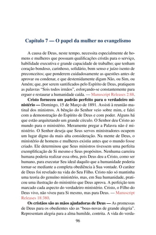 Capítulo 7 — O papel da mulher no evangelismo

    A causa de Deus, neste tempo, necessita especialmente de ho-
mens e mulheres que possuam qualiﬁcações cristãs para o serviço,
habilidade executiva e grande capacidade de trabalho; que tenham
coração bondoso, carinhoso, solidário, bom senso e juízo isento de
preconceitos; que ponderem cuidadosamente as questões antes de
aprovar ou condenar, e que destemidamente digam Não, ou Sim, ou
Amém; que, por serem santiﬁcados pelo Espírito de Deus, pratiquem
as palavras “Sois todos irmãos”, esforçando-se constantemente para
erguer e restaurar a humanidade caída. — Manuscript Releases 2:88.
    Cristo forneceu um padrão perfeito para o verdadeiro mi-
nistério — Domingo, 15 de Março de 1891. Assisti à reunião ma-
tinal dos ministros. A bênção do Senhor veio sobre mim, e falei
com a demonstração do Espírito de Deus e com poder. Alguns há
que estão arquitetando um grande círculo. O Senhor deu Cristo ao
mundo para o ministério. Meramente pregar a Palavra não é mi-
nistério. O Senhor deseja que Seus servos ministradores ocupem
um lugar digno da mais alta consideração. Na mente de Deus, o
ministério de homens e mulheres existiu antes que o mundo fosse
criado. Ele determinou que Seus ministros tivessem uma perfeita
exempliﬁcação de Si mesmo e Seus propósitos. Nenhuma carreira
humana poderia realizar essa obra, pois Deus deu a Cristo, como ser
humano, para executar Seu ideal daquilo que a humanidade poderia
tornar-se mediante a completa obediência à Sua vontade. O caráter
de Deus foi revelado na vida do Seu Filho. Cristo não só mantinha
uma teoria do genuíno ministério, mas, em Sua humanidade, prati-
cou uma ilustração do ministério que Deus aprova. A perfeição tem
marcado cada aspecto do verdadeiro ministério. Cristo, o Filho do
Deus vivo, não viveu para Si mesmo, mas para Deus. — Manuscript
Releases 18:380.
    Os cristãos são as mãos ajudadoras de Deus — As promessas
de Deus para os obedientes são as “boas-novas de grande alegria”.
Representam alegria para a alma humilde, contrita. A vida do verda-
                                96
 