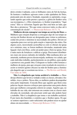O papel da mulher no evangelismo             97

deiro cristão é radiante, com os brilhantes raios do Sol da Justiça.
Se homens e mulheres agissem como a mão ajudadora de Deus,
praticando atos de amor e bondade, erguendo os oprimidos, resga-
tando aqueles que estão prestes a perecer, a glória do Senhor seria [78]
sua recompensa. [...] Eles clamariam, e o Senhor responderia: “Aqui
estou.” Eles se volveriam Àquele que lhes está bem ao lado, que
lhes deu a promessa: “Eis que estou convosco todos os dias até à
consumação do século”. — Manuscript Releases 16:73, 74.
    Mulheres devem consagrar seu tempo ao serviço de Deus —
Mulheres que estejam dispostas a consagrar algo do seu tempo ao
serviço do Senhor devem ser designadas para visitar os enfermos,
cuidar dos jovens e ministrar às necessidades dos pobres. Devem ser
separadas para esse serviço pela oração e imposição das mãos. Em
alguns casos, necessitarão aconselhar-se com os oﬁciais da igreja
ou o ministro, mas, se forem mulheres devotadas, mantendo uma
ligação vital com Deus, serão um poder para o bem na igreja. Esse
é outro meio de fortalecer e ediﬁcar a igreja. Precisamos distribuir-
nos mais em nossos métodos de trabalho. Mão nenhuma deve ser
amarrada, nenhuma pessoa desencorajada, nenhuma voz calada; que
cada indivíduo trabalhe, particularmente ou em público, para ajudar
a promover esta grande obra. Coloquem-se fardos sobre homens e
mulheres da igreja, para que cresçam como resultado do exercício, e
assim se tornem agentes eﬁcazes na mão do Senhor para a ilumina-
ção daqueles que se assentam nas trevas. — The Review and Herald,
9 de Julho de 1895.
    Não é a eloquência que torna aceitável o trabalho — Deus
deseja obreiros que levem a verdade a todas as classes, elevadas e hu-
mildes, ricas e pobres. Nessa obra, as mulheres podem desempenhar
uma parte importante. Conceda Deus que aqueles que lêem estas
palavras façam sinceros esforços para apresentar uma porta aberta
para que mulheres consagradas entrem no campo. Aqueles que, no
trabalho de sua vida, não entraram em contato com as classes mais
elevadas da sociedade, não precisam sentir que não podem fazer
o trabalho. Não é a eloqüência que torna o seu trabalho aceitável.
É por meio dos humildes e contritos que o Senhor opera. Os que
se sentem superiores e auto-suﬁcientes não podem tocar ou ajudar
almas em necessidade. — Manuscript Releases 5:162.
 
