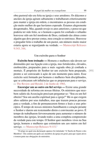 O papel da mulher no evangelismo                           99

obra pastoral não era feita na igreja e seus arredores. Os diáconos e
anciãos da igreja agiram sabiamente e trabalharam criteriosamente
para manter a igreja em ordem, e encontramos as pessoas em condi-
ção muito melhor do que havíamos esperado. Estamos alegremente
desapontados. Mas, quando revejo os anos anteriores, e penso no que
poderia ter sido feito, se o homem a quem foi conﬁado o rebanho
houvesse sido um ﬁel mordomo de Deus, cuidando das almas como
alguém que deve prestar contas, meu coração se entristece. Houvesse
o pregador feito o trabalho de um pastor, um número muito maior
estaria agora se regozijando na verdade. — Manuscript Releases
9:343, 344.

                        Um exército para o Senhor
    Exército bem treinado — Homens e mulheres não devem ser
diminuídos por sua ligação com a igreja, mas fortalecidos, elevados,
enobrecidos, preparados para a mais sagrada obra já conﬁada a
mortais. É propósito do Senhor ter um exército bem preparado, [80]
pronto a ser convocado à ação de um momento para outro. Esse
exército será formado por homens e mulheres bem disciplinados,
que se colocaram sob inﬂuências que os prepararam para o serviço.
— The Review and Herald, 2 de Junho de 1903.
    Encorajar um ao outro em ﬁel serviço — Existe uma grande
necessidade de reforma em nossas ﬁleiras. Os ministros que rece-
bem salário da Associação precisam perguntar-se: “Sou eu um ﬁel
obreiro? Sou um auxílio espiritual para a igreja?” Há os que exigem
altos salários por seus trabalhos, mas que trazem poucas pessoas
para a verdade, a ﬁm de permanecerem ﬁrmes e leais a seus prin-
cípios. É tempo de nossos ministros humilharem o coração perante
o Senhor e darem um testemunho direto e convincente ao povo. É
tempo de trabalharem fervorosamente para aumentar o número de
membros das igrejas, levando todos a uma completa compreensão
da verdade para este tempo. O Senhor quer membros vivos na Sua
igreja, homens e mulheres que estimulem uns aos outros em ﬁel
serviço. — Manuscript Releases 9:115.*
    *O artigo no qual esta declaração aparece foi intitulado “A Tarefa do Pastor e dos
Membros”. Ele contém um apelo aos membros da igreja em geral, para que sejam ativos
e tomem parte nas obrigações do ministério.
 