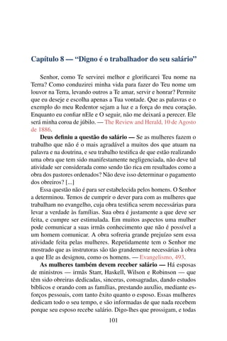 Capítulo 8 — “Digno é o trabalhador do seu salário”

    Senhor, como Te servirei melhor e gloriﬁcarei Teu nome na
Terra? Como conduzirei minha vida para fazer do Teu nome um
louvor na Terra, levando outros a Te amar, servir e honrar? Permite
que eu deseje e escolha apenas a Tua vontade. Que as palavras e o
exemplo do meu Redentor sejam a luz e a força do meu coração.
Enquanto eu conﬁar nEle e O seguir, não me deixará a perecer. Ele
será minha coroa de júbilo. — The Review and Herald, 10 de Agosto
de 1886.
    Deus deﬁniu a questão do salário — Se as mulheres fazem o
trabalho que não é o mais agradável a muitos dos que atuam na
palavra e na doutrina, e seu trabalho testiﬁca de que estão realizando
uma obra que tem sido manifestamente negligenciada, não deve tal
atividade ser considerada como sendo tão rica em resultados como a
obra dos pastores ordenados? Não deve isso determinar o pagamento
dos obreiros? [...]
    Essa questão não é para ser estabelecida pelos homens. O Senhor
a determinou. Temos de cumprir o dever para com as mulheres que
trabalham no evangelho, cuja obra testiﬁca serem necessárias para
levar a verdade às famílias. Sua obra é justamente a que deve ser
feita, e cumpre ser estimulada. Em muitos aspectos uma mulher
pode comunicar a suas irmãs conhecimento que não é possível a
um homem comunicar. A obra sofreria grande prejuízo sem essa
atividade feita pelas mulheres. Repetidamente tem o Senhor me
mostrado que as instrutoras são tão grandemente necessárias à obra
a que Ele as designou, como os homens. — Evangelismo, 493.
    As mulheres também devem receber salário — Há esposas
de ministros — irmãs Starr, Haskell, Wilson e Robinson — que
têm sido obreiras dedicadas, sinceras, consagradas, dando estudos
bíblicos e orando com as famílias, prestando auxílio, mediante es-
forços pessoais, com tanto êxito quanto o esposo. Essas mulheres
dedicam todo o seu tempo, e são informadas de que nada recebem
porque seu esposo recebe salário. Digo-lhes que prossigam, e todas
                                101
 