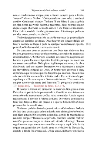 “Digno é o trabalhador do seu salário”       103

nos, e conduzir-nos sempre para a frente, sempre para a frente.
“Avante”, disse o Senhor. “Compreendo o caso todo, e enviarei
auxílio. Continuem orando. Tenham fé em Mim: é para a glória
do Meu nome que vocês pedem, e receberão. Serei honrado diante
daqueles que observam de modo crítico o seu fracasso ﬁnanceiro.
Eles verão a verdade triunfar gloriosamente. E tudo o que pedirem
no Meu nome, crendo, receberão.”
    Tenho freqüentemente sido instruída em casos de perplexidade
quanto ao caminho do dever. Onde houver um sincero desejo de
fazer a vontade de Deus, à parte de qualquer consideração egoísta, [83]
pessoal, o Senhor ouvirá e atenderá a oração.
    Se contamos com as promessas que Deus tem dado em Sua
Palavra, podemos avançar conﬁantemente, a despeito de aparências
desanimadoras. O Senhor nos suscitará auxiliadores, na pessoa de
homens a quem Ele moverá por Seu Espírito, para que nos socorram
em nossa necessidade. Todo plano legítimo para o avanço da obra
da salvação será um sucesso. Deveremos ver e reconhecer a atuação
da providência especial de Deus. O Senhor nos autoriza a orar,
declarando que ouvirá as preces daqueles que conﬁam, não em sua
sabedoria ﬁnita, mas em Seu inﬁnito poder. Ele será honrado por
aqueles que a Ele se achegam e O servem ﬁelmente. “Tu conservarás
em paz aquele cuja mente está ﬁrme em Ti; porque ele conﬁa em
Ti”. Isaías 26:3. — Parábolas de Jesus, 173, 174.
    O Senhor o tornou um mordomo de recursos. Sou grata a meu
Pai celestial por tê-lo impressionado a identiﬁcar seus interesses
com a obra de avançamento do Seu reino no mundo. A mais segura
regra de ação é ater-nos à Palavra de Deus. O cristão é convidado a
levar seus fardos a Deus em oração, e a ligar-se ﬁrmemente a Cristo
pelas cordas de uma fé viva.
    Tenho um pedido a fazer-lhe, meu irmão em Cristo Jesus. Poderia
destinar uma quantia para criar um fundo para a instrução de obreiros
que dêem estudos bíblicos para as famílias, depois de encerradas as
reuniões campais? Durante esse período, podemos também realizar
reuniões para as crianças nas tardes de sábado e domingo. Temos
seguido essa regra em nossas reuniões campais aqui. Não havia
sequer um guardador do sábado entre os cidadãos de Newcastle,
quando a tenda foi armada ali. Desde então, milhares têm tido a
 