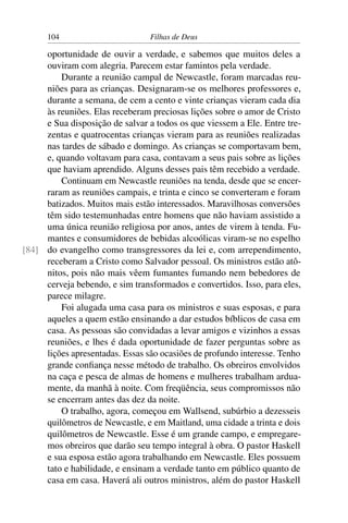 104                        Filhas de Deus

     oportunidade de ouvir a verdade, e sabemos que muitos deles a
     ouviram com alegria. Parecem estar famintos pela verdade.
         Durante a reunião campal de Newcastle, foram marcadas reu-
     niões para as crianças. Designaram-se os melhores professores e,
     durante a semana, de cem a cento e vinte crianças vieram cada dia
     às reuniões. Elas receberam preciosas lições sobre o amor de Cristo
     e Sua disposição de salvar a todos os que viessem a Ele. Entre tre-
     zentas e quatrocentas crianças vieram para as reuniões realizadas
     nas tardes de sábado e domingo. As crianças se comportavam bem,
     e, quando voltavam para casa, contavam a seus pais sobre as lições
     que haviam aprendido. Alguns desses pais têm recebido a verdade.
         Continuam em Newcastle reuniões na tenda, desde que se encer-
     raram as reuniões campais, e trinta e cinco se converteram e foram
     batizados. Muitos mais estão interessados. Maravilhosas conversões
     têm sido testemunhadas entre homens que não haviam assistido a
     uma única reunião religiosa por anos, antes de virem à tenda. Fu-
     mantes e consumidores de bebidas alcoólicas viram-se no espelho
[84] do evangelho como transgressores da lei e, com arrependimento,
     receberam a Cristo como Salvador pessoal. Os ministros estão atô-
     nitos, pois não mais vêem fumantes fumando nem bebedores de
     cerveja bebendo, e sim transformados e convertidos. Isso, para eles,
     parece milagre.
         Foi alugada uma casa para os ministros e suas esposas, e para
     aqueles a quem estão ensinando a dar estudos bíblicos de casa em
     casa. As pessoas são convidadas a levar amigos e vizinhos a essas
     reuniões, e lhes é dada oportunidade de fazer perguntas sobre as
     lições apresentadas. Essas são ocasiões de profundo interesse. Tenho
     grande conﬁança nesse método de trabalho. Os obreiros envolvidos
     na caça e pesca de almas de homens e mulheres trabalham ardua-
     mente, da manhã à noite. Com freqüência, seus compromissos não
     se encerram antes das dez da noite.
         O trabalho, agora, começou em Wallsend, subúrbio a dezesseis
     quilômetros de Newcastle, e em Maitland, uma cidade a trinta e dois
     quilômetros de Newcastle. Esse é um grande campo, e empregare-
     mos obreiros que darão seu tempo integral à obra. O pastor Haskell
     e sua esposa estão agora trabalhando em Newcastle. Eles possuem
     tato e habilidade, e ensinam a verdade tanto em público quanto de
     casa em casa. Haverá ali outros ministros, além do pastor Haskell
 