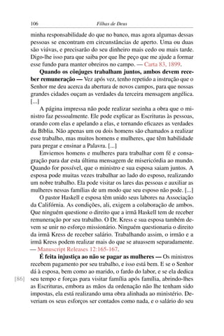 106                         Filhas de Deus

     minha responsabilidade do que no banco, mas agora algumas dessas
     pessoas se encontram em circunstâncias de aperto. Uma ou duas
     são viúvas, e precisarão do seu dinheiro mais cedo ou mais tarde.
     Digo-lhe isso para que saiba por que lhe peço que me ajude a formar
     esse fundo para manter obreiros no campo. — Carta 83, 1899.
           Quando os cônjuges trabalham juntos, ambos devem rece-
     ber remuneração — Vez após vez, tenho repetido a instrução que o
     Senhor me deu acerca da abertura de novos campos, para que nossas
     grandes cidades ouçam as verdades da terceira mensagem angélica.
     [...]
           A página impressa não pode realizar sozinha a obra que o mi-
     nistro faz pessoalmente. Ele pode explicar as Escrituras às pessoas,
     orando com elas e apelando a elas, e tornando eﬁcazes as verdades
     da Bíblia. Não apenas um ou dois homens são chamados a realizar
     esse trabalho, mas muitos homens e mulheres, que têm habilidade
     para pregar e ensinar a Palavra. [...]
           Enviemos homens e mulheres para trabalhar com fé e consa-
     gração para dar esta última mensagem de misericórdia ao mundo.
     Quando for possível, que o ministro e sua esposa saiam juntos. A
     esposa pode muitas vezes trabalhar ao lado do esposo, realizando
     um nobre trabalho. Ela pode visitar os lares das pessoas e auxiliar as
     mulheres nessas famílias de um modo que seu esposo não pode. [...]
           O pastor Haskell e esposa têm unido seus labores na Associação
     da Califórnia. As condições, ali, exigem a colaboração de ambos.
     Que ninguém questione o direito que a irmã Haskell tem de receber
     remuneração por seu trabalho. O Dr. Kress e sua esposa também de-
     vem se unir no esforço missionário. Ninguém questionaria o direito
     da irmã Kress de receber salário. Trabalhando assim, o irmão e a
     irmã Kress podem realizar mais do que se atuassem separadamente.
     — Manuscript Releases 12:165-167.
           É feita injustiça ao não se pagar as mulheres — Os ministros
     recebem pagamento por seu trabalho, e isso está bem. E se o Senhor
     dá à esposa, bem como ao marido, o fardo do labor, e se ela dedica
[86] seu tempo e forças para visitar família após família, abrindo-lhes
     as Escrituras, embora as mãos da ordenação não lhe tenham sido
     impostas, ela está realizando uma obra alinhada ao ministério. De-
     veriam os seus esforços ser contados como nada, e o salário do seu
 