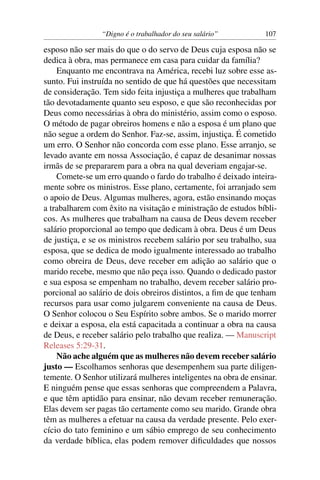 “Digno é o trabalhador do seu salário”          107

esposo não ser mais do que o do servo de Deus cuja esposa não se
dedica à obra, mas permanece em casa para cuidar da família?
    Enquanto me encontrava na América, recebi luz sobre esse as-
sunto. Fui instruída no sentido de que há questões que necessitam
de consideração. Tem sido feita injustiça a mulheres que trabalham
tão devotadamente quanto seu esposo, e que são reconhecidas por
Deus como necessárias à obra do ministério, assim como o esposo.
O método de pagar obreiros homens e não a esposa é um plano que
não segue a ordem do Senhor. Faz-se, assim, injustiça. É cometido
um erro. O Senhor não concorda com esse plano. Esse arranjo, se
levado avante em nossa Associação, é capaz de desanimar nossas
irmãs de se prepararem para a obra na qual deveriam engajar-se.
    Comete-se um erro quando o fardo do trabalho é deixado inteira-
mente sobre os ministros. Esse plano, certamente, foi arranjado sem
o apoio de Deus. Algumas mulheres, agora, estão ensinando moças
a trabalharem com êxito na visitação e ministração de estudos bíbli-
cos. As mulheres que trabalham na causa de Deus devem receber
salário proporcional ao tempo que dedicam à obra. Deus é um Deus
de justiça, e se os ministros recebem salário por seu trabalho, sua
esposa, que se dedica de modo igualmente interessado ao trabalho
como obreira de Deus, deve receber em adição ao salário que o
marido recebe, mesmo que não peça isso. Quando o dedicado pastor
e sua esposa se empenham no trabalho, devem receber salário pro-
porcional ao salário de dois obreiros distintos, a ﬁm de que tenham
recursos para usar como julgarem conveniente na causa de Deus.
O Senhor colocou o Seu Espírito sobre ambos. Se o marido morrer
e deixar a esposa, ela está capacitada a continuar a obra na causa
de Deus, e receber salário pelo trabalho que realiza. — Manuscript
Releases 5:29-31.
    Não ache alguém que as mulheres não devem receber salário
justo — Escolhamos senhoras que desempenhem sua parte diligen-
temente. O Senhor utilizará mulheres inteligentes na obra de ensinar.
E ninguém pense que essas senhoras que compreendem a Palavra,
e que têm aptidão para ensinar, não devam receber remuneração.
Elas devem ser pagas tão certamente como seu marido. Grande obra
têm as mulheres a efetuar na causa da verdade presente. Pelo exer-
cício do tato feminino e um sábio emprego de seu conhecimento
da verdade bíblica, elas podem remover diﬁculdades que nossos
 