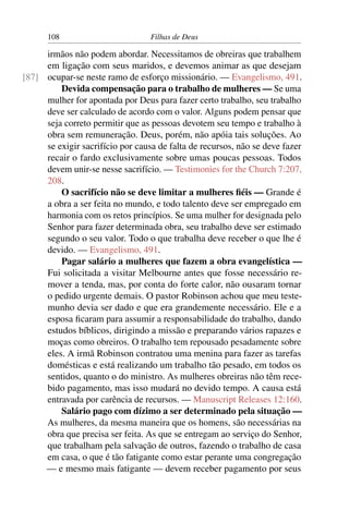 108                         Filhas de Deus

     irmãos não podem abordar. Necessitamos de obreiras que trabalhem
     em ligação com seus maridos, e devemos animar as que desejam
[87] ocupar-se neste ramo de esforço missionário. — Evangelismo, 491.
         Devida compensação para o trabalho de mulheres — Se uma
     mulher for apontada por Deus para fazer certo trabalho, seu trabalho
     deve ser calculado de acordo com o valor. Alguns podem pensar que
     seja correto permitir que as pessoas devotem seu tempo e trabalho à
     obra sem remuneração. Deus, porém, não apóia tais soluções. Ao
     se exigir sacrifício por causa de falta de recursos, não se deve fazer
     recair o fardo exclusivamente sobre umas poucas pessoas. Todos
     devem unir-se nesse sacrifício. — Testimonies for the Church 7:207,
     208.
         O sacrifício não se deve limitar a mulheres ﬁéis — Grande é
     a obra a ser feita no mundo, e todo talento deve ser empregado em
     harmonia com os retos princípios. Se uma mulher for designada pelo
     Senhor para fazer determinada obra, seu trabalho deve ser estimado
     segundo o seu valor. Todo o que trabalha deve receber o que lhe é
     devido. — Evangelismo, 491.
         Pagar salário a mulheres que fazem a obra evangelística —
     Fui solicitada a visitar Melbourne antes que fosse necessário re-
     mover a tenda, mas, por conta do forte calor, não ousaram tornar
     o pedido urgente demais. O pastor Robinson achou que meu teste-
     munho devia ser dado e que era grandemente necessário. Ele e a
     esposa ﬁcaram para assumir a responsabilidade do trabalho, dando
     estudos bíblicos, dirigindo a missão e preparando vários rapazes e
     moças como obreiros. O trabalho tem repousado pesadamente sobre
     eles. A irmã Robinson contratou uma menina para fazer as tarefas
     domésticas e está realizando um trabalho tão pesado, em todos os
     sentidos, quanto o do ministro. As mulheres obreiras não têm rece-
     bido pagamento, mas isso mudará no devido tempo. A causa está
     entravada por carência de recursos. — Manuscript Releases 12:160.
         Salário pago com dízimo a ser determinado pela situação —
     As mulheres, da mesma maneira que os homens, são necessárias na
     obra que precisa ser feita. As que se entregam ao serviço do Senhor,
     que trabalham pela salvação de outros, fazendo o trabalho de casa
     em casa, o que é tão fatigante como estar perante uma congregação
     — e mesmo mais fatigante — devem receber pagamento por seus
 