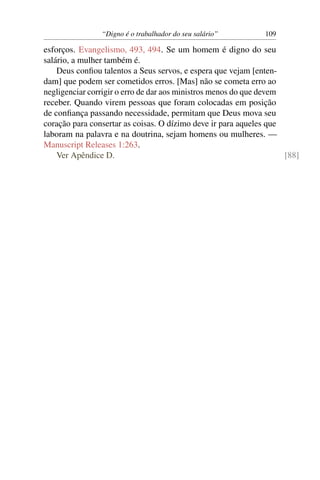 “Digno é o trabalhador do seu salário”         109

esforços. Evangelismo, 493, 494. Se um homem é digno do seu
salário, a mulher também é.
    Deus conﬁou talentos a Seus servos, e espera que vejam [enten-
dam] que podem ser cometidos erros. [Mas] não se cometa erro ao
negligenciar corrigir o erro de dar aos ministros menos do que devem
receber. Quando virem pessoas que foram colocadas em posição
de conﬁança passando necessidade, permitam que Deus mova seu
coração para consertar as coisas. O dízimo deve ir para aqueles que
laboram na palavra e na doutrina, sejam homens ou mulheres. —
Manuscript Releases 1:263.
    Ver Apêndice D.                                                  [88]
 