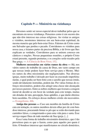 Capítulo 9 — Ministério na vizinhança

    Devemos sentir ser nosso especial dever trabalhar pelos que se
encontram em nossa vizinhança. Pensemos como ir em socorro dos
que não têm interesse nas coisas religiosas. Ao visitar os amigos
e vizinhos, mostremos interesse em seu bem-estar espiritual, da
mesma maneira que pelo bem-estar físico. Falemos de Cristo como
um Salvador que perdoa o pecado. Convidemos os vizinhos para
nossa casa, e leiamos partes da preciosa Bíblia, e de livros que lhes
explicam as verdades. Convidemos para se unirem conosco em
cânticos e orações. Nessas pequeninas reuniões, o próprio Cristo
estará presente, segundo prometeu, e os corações serão tocados pela
Sua graça. — A Ciência do Bom Viver, 152.
    Mulheres necessárias em vários ramos da obra — Há, nos
vários ramos do trabalho da causa de Deus, um vasto campo em
que nossas irmãs podem fazer bom serviço para o Mestre. Mui-
tos ramos da obra missionária são negligenciados. Nas diversas
igrejas, muito trabalho é deixado por fazer ou executado imperfeita-
mente, o qual podia ser bem feito com o auxílio que nossas irmãs,
sendo devidamente instruídas, podem dar. Por várias formas de es-
forços missionários, podem elas atingir uma classe não alcançada
por nossos pastores. Entre as nobres mulheres que tiveram a coragem
moral de decidir-se em favor da verdade para este tempo, muitas
são dotadas de tato, percepção, boas aptidões, e que darão obreiras
bem-sucedidas. Os esforços dessas mulheres cristãs são necessários.
— Evangelismo, 466.
    Amiga das pessoas — Caso um membro da família de Cristo
caia em tentação, os outros membros devem olhar por ele com bon-
doso interesse, procurando ﬁrmar os pés que se estão desviando para
caminhos falsos, e conquistando-o para uma vida pura e santa. Esse
serviço requer Deus de todo membro de Sua igreja. [...]
    Essa é uma forma de trabalho missionário doméstico, que é tão
proveitoso para os que o fazem, como para aqueles por quem é
feito. O bondoso interesse que manifestamos no círculo doméstico,
                                110
 