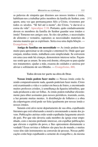 Ministério na vizinhança                 111

as palavras de simpatia que dizemos aos nossos irmãos e irmãs,
habilitam-nos a trabalhar pelos membros da família do Senhor, com [89]
quem, uma vez que permaneçamos ﬁéis a Cristo, viveremos por
todos os séculos. “Sê ﬁel até à morte”, diz Cristo, “e dar-te-ei a
coroa da vida”. Apocalipse 2:10. Portanto, quão cuidadosamente
devem os membros da família do Senhor guardar seus irmãos e
irmãs! Tornemo-nos amigos seus. Se eles são pobres, e necessitados
de alimento e vestuário, supramos as necessidades materiais da
mesma maneira que as espirituais. Seria essa uma dupla bênção. —
Evangelismo, 353.
    Amiga de famílias em necessidade — As irmãs podem fazer
muito para aproximar-se do coração e enternecê-lo. Onde quer que
estejam, minhas irmãs, trabalhem com simplicidade. Se estiverem
em uma casa onde há crianças, demonstrem interesse nelas. Façam-
nas sentir que as amam. Se uma está doente, ofereçam-se para ajudar
nos tratamentos; ajudar a mãe, exausta de cuidados e ansiosa por
aliviar o sofrimento de seu ﬁlhinho. — Evangelismo, 460.

            Todos devem ter parte na obra de Deus
     Nossas irmãs podem fazer muito — Nossas irmãs estão fa-
zendo comparativamente nada, quando poderiam fazer muito. Cristo
está examinando a vida e o caráter em busca de frutos, e encontrando
muitos professos cristãos, à semelhança da ﬁgueira infrutífera, que
nada produzem a não ser folhas. As irmãs podem trabalhar eﬁciente-
mente para obter assinantes para nossos periódicos, trazendo, assim,
a luz perante muitas mentes. A distribuição de folhetos e a obra
da colportagem cristã pode ser feita igualmente por nossas irmãs e
nossos irmãos.
     Satanás está ativo neste departamento de sua obra, espalhando
literatura que está rebaixando a moral e envenenando a mente dos jo-
vens. Publicações ateístas estão sendo espalhadas largamente através
do país. Por que não deveria cada membro da igreja estar empe-
nhado, com o mesmo profundo interesse, em espalhar publicações
que elevem o espírito do povo, e lhes apresentem diretamente a
verdade? Essas revistas e folhetos são para luz do mundo, e muitas
vezes têm sido instrumentos na conversão de pessoas. Nossas publi-
cações estão hoje espalhando a semente do evangelho e, da mesma
 