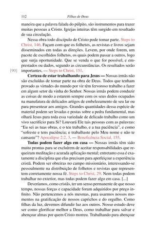 112                        Filhas de Deus

     maneira que a palavra falada do púlpito, são instrumentos para trazer
     muitas pessoas a Cristo. Igrejas inteiras têm surgido em resultado
     de sua circulação.
         Nessa obra todo discípulo de Cristo pode tomar parte. Steps to
     Christ, 146. Façam com que os folhetos, as revistas e livros sejam
     disseminados em todas as direções. Levem, por onde forem, um
     pacote de escolhidos folhetos, os quais podem passar a outros, logo
     que surja oportunidade. Que se venda o que for possível, e em-
     prestados ou dados, segundo as circunstâncias. Os resultados serão
[90] importantes. — Steps to Christ, 151.
         Certeza de estar trabalhando para Jesus — Nossas irmãs não
     são excluídas de tomar parte na obra de Deus. Todos que tenham
     provado as virtudes do mundo por vir têm fervoroso trabalho a fazer
     em algum setor da vinha do Senhor. Nossas irmãs podem conduzir
     as coisas de modo a estarem sempre com os seus dedos ocupados
     na manufatura de delicados artigos de embelezamento de seu lar ou
     para presentear aos amigos. Grandes quantidades dessa espécie de
     material podem ser levadas e postas sobre a pedra fundamental, mas
     olhará Jesus para toda essa variedade de delicado trabalho como um
     vivo sacrifício para Si? Louvará Ele tais pessoas com as palavras:
     “Eu sei as tuas obras, e o teu trabalho, e a tua paciência”, e como
     “sofreste e tens paciência; e trabalhaste pelo Meu nome e não te
     cansaste”? Apocalipse 2:2, 3. — Beneﬁcência Social, 155.
         Todas podem fazer algo em casa — Nossas irmãs têm sido
     muito prontas para se excluírem de aceitar responsabilidades que re-
     queiram meditação e acurada aplicação mental; entretanto essa é exa-
     tamente a disciplina que elas precisam para aperfeiçoar a experiência
     cristã. Podem ser obreiras no campo missionário, interessando-se
     pessoalmente na distribuição de folhetos e revistas que represen-
     tem corretamente nossa fé. Steps to Christ, 29. Nem todas podem
     trabalhar no exterior, mas todas podem fazer algo em casa. [...]
         Deveríamos, como cristãs, ter um senso permanente de que nosso
     tempo, nossas forças e capacidade foram adquiridos por preço in-
     ﬁnito. Não pertencemos a nós mesmas, para usarmos nossos mo-
     mentos na gratiﬁcação de nossos caprichos e do orgulho. Como
     ﬁlhas da luz, devemos difundir luz aos outros. Nosso estudo deve
     ser como gloriﬁcar melhor a Deus, como trabalhar para salvar e
     abençoar almas por quem Cristo morreu. Trabalhando para abençoar
 