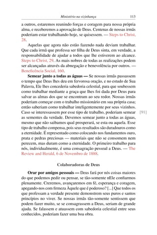 Ministério na vizinhança               113

a outros, estaremos reunindo forças e coragem para nossa própria
alma, e receberemos a aprovação de Deus. Centenas de nossas irmãs
poderiam estar trabalhando hoje, se quisessem. — Steps to Christ,
28.
    Aquelas que agora não estão fazendo nada deviam trabalhar.
Que cada irmã que professa ser ﬁlha de Deus sinta, em verdade, a
responsabilidade de ajudar a todos que lhe estiverem ao alcance.
Steps to Christ, 29. As mais nobres de todas as realizações podem
ser alcançadas através da abnegação e benevolência por outros. —
Beneﬁcência Social, 160.
    Semear junto a todas as águas — Se nossas irmãs passassem
o tempo que Deus lhes deu em fervorosa oração, e no estudo de Sua
Palavra, Ele lhes concederia sabedoria celestial, para que soubessem
como trabalhar mediante a graça que lhes foi dada por Deus para
salvar as almas dos que se encontram ao seu redor. Nossas irmãs
poderiam começar com o trabalho missionário em sua própria casa;
então saberiam como trabalhar inteligentemente por seus vizinhos.
Caso se interessassem por esse tipo de trabalho, poderiam semear [91]
as sementes da verdade. Devemos semear junto a todas as águas,
mesmo que não saibamos qual prosperará, se esta ou aquela. Esse
tipo de trabalho compensa, pois seus resultados são duradouros como
a eternidade. É representado como colocando nos fundamentos ouro,
prata e pedras preciosas — materiais que não se consomem nem
perecem, mas duram como a eternidade. O primeiro trabalho para
nós, individualmente, é uma consagração pessoal a Deus. — The
Review and Herald, 6 de Novembro de 1888.

                    Colaboradoras de Deus
    Orar por amigos pessoais — Deus fará por nós coisas maiores
do que podemos pedir ou pensar, se tão-somente nEle conﬁarmos
plenamente. Creremos, avançaremos em fé, esperança e coragem,
apegando-nos com ﬁrmeza Àquele que é poderoso? [...] Que todos os
que professam a verdade presente demonstrem seus puros e santos
princípios no viver. Se nossas irmãs tão-somente sentissem que
podem fazer muito, se se consagrassem a Deus, seriam de grande
ajuda. Se falassem e atuassem com sabedoria celestial entre seus
conhecidos, poderiam fazer uma boa obra.
 