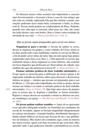 114                         Filhas de Deus

          Se falassem menos sobre assuntos não importantes e orassem
      mais fervorosamente, e levassem a Jesus o caso de seus amigos que
      não estão na verdade, suplicando-Lhe que lhes ilumine a mente, suas
      orações poderiam fazer muito bem; certamente o farão, se feitas
      com fé. Nossas irmãs podem ser colaboradoras de Deus. Poderão,
      quando esta vida aqui se encerrar, olhar para sua vida, não como
      um árido deserto, mas com botões, ﬂores e frutos como resultado da
      atividade de sua vida. — Manuscript Releases 7:40, 41.

            Que os jovens sejam preparados para servir aos outros
         Organizar-se para o serviço — Jovens de ambos os sexos,
     devem se organizar em grupos e, como soldados de Cristo, alistar-se
     na obra, pondo todo o tato, habilidade e talento no serviço do Mestre,
     a ﬁm de poder salvar almas da ruína. Que em toda igreja haja grupos
     organizados para fazer essa obra. [...] Não quererão os jovens que
     realmente amam a Jesus organizar-se como obreiros, não somente
     em favor daqueles que professam ser observadores do sábado, mas
     também dos que não pertencem à nossa fé? — Steps to Christ, 34.
         Ensinar métodos práticos de fazer trabalho missionário —
     O que agora se necessita para a ediﬁcação de nossas igrejas é do
     importante trabalho de obreiros sábios para discernir e desenvolver
     talentos na igreja — talentos que possam ser preparados para o uso
     do Mestre. [...] Os que estão empenhados em visitar as igrejas, devem
     ensinar aos irmãos e às irmãs os métodos práticos de fazer trabalho
[92] missionário. Steps to Christ, 58. Que haja uma classe de preparo
     para os jovens que se dispõem a trabalhar, se forem ensinados.
     Rapazes e moças devem ser ensinados a tornar-se obreiros em casa,
     na vizinhança e na igreja. — The Review and Herald, 15 de Maio
     de 1888.
         Os jovens podem realizar reuniões — Antes de eu apresentar
     essas questões [dirigindo reuniões na Austrália] aos estudantes da
     escola de Avondale, alguns se haviam empenhado diligentemente
     no esforço missionário, visitando famílias, distribuindo literatura e
     dando estudos bíblicos em locais que ﬁcavam de um a sete quilôme-
     tros de distância. Mas muitos dos estudantes aqui, como na maioria
     das outras escolas, agiam com base na teoria de que seria mais sábio
     aprender tudo o que pudessem durante a permanência na escola,
 
