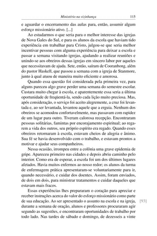 Ministério na vizinhança                 115

e aguardar o encerramento das aulas para, então, assumir algum
esforço missionário ativo. [...]
    Ao estudarmos o que seria para o melhor interesse das igrejas
de Nova Gales do Sul, e para os alunos da escola que haviam tido
experiência em trabalhar para Cristo, julgou-se que seria melhor
incentivar pessoas com alguma experiência para deixar a escola e
passar a semana visitando igrejas, ajudando a realizar reuniões e
unindo-se aos obreiros dessas igrejas em sincero labor por aqueles
que necessitavam de ajuda. Sete, então, saíram de Cooranbong, além
do pastor Haskell, que passou a semana com a igreja de Stanmore,
junto à qual atuou de maneira muito eﬁciente e amorosa.
    Quando essa questão foi considerada pela primeira vez, para
alguns pareceu algo grave perder uma semana do semestre escolar.
Custara muito chegar à escola, e aparentemente essa seria a última
oportunidade de freqüentá-la, sendo cada lição muito preciosa. Mas,
após consideração, o serviço foi aceito alegremente, a cruz foi levan-
tada e, ao ser levantada, levantou aquele que a erguia. Nenhum dos
obreiros se acomodou confortavelmente, mas passavam com rapidez
de um lugar para outro. Tiveram calorosa recepção. Encontraram
pessoas solitárias, famintas por encorajamento espiritual; ao rega-
rem a vida dos outros, seu próprio espírito era regado. Quando esses
obreiros retornaram à escola, estavam cheios de alegria e ânimo.
Sua fé se havia desenvolvido com o trabalho, e estavam prontos a
motivar e ajudar seus companheiros.
    Nessa ocasião, irrompeu entre a colônia uma grave epidemia de
gripe. Apareceu primeiro nas cidades e depois abriu caminho pelo
interior. Como era de esperar, a escola foi um dos últimos lugares
afetados. Havia muitos enfermos ao nosso redor; os alunos da turma
de enfermagem prática apresentaram-se voluntariamente para ir,
quando necessário, e cuidar dos doentes. Assim, foram enviados,
de dois em dois, para ministrar tratamentos e cuidar daqueles que
estavam mais fracos.
    Essas experiências lhes prepararam o coração para apreciar e
receber instruções acerca do valor do esforço missionário como parte
de sua educação. Ao ser apresentado o assunto na escola e na igreja, [93]
durante a semana de oração, alunos e professores procuraram agir
segundo as sugestões, e encontraram oportunidades de trabalho por
todo lado. Nas tardes de sábado e domingo, de dezesseis a vinte
 