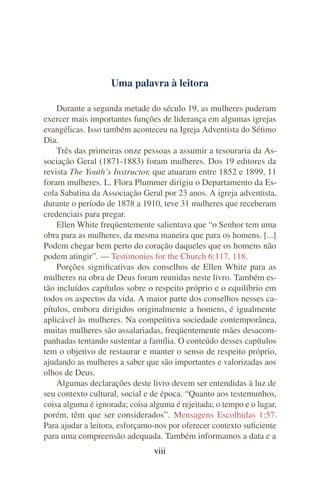 Uma palavra à leitora

    Durante a segunda metade do século 19, as mulheres puderam
exercer mais importantes funções de liderança em algumas igrejas
evangélicas. Isso também aconteceu na Igreja Adventista do Sétimo
Dia.
    Três das primeiras onze pessoas a assumir a tesouraria da As-
sociação Geral (1871-1883) foram mulheres. Dos 19 editores da
revista The Youth’s Instructor, que atuaram entre 1852 e 1899, 11
foram mulheres. L. Flora Plummer dirigiu o Departamento da Es-
cola Sabatina da Associação Geral por 23 anos. A igreja adventista,
durante o período de 1878 a 1910, teve 31 mulheres que receberam
credenciais para pregar.
    Ellen White freqüentemente salientava que “o Senhor tem uma
obra para as mulheres, da mesma maneira que para os homens. [...]
Podem chegar bem perto do coração daqueles que os homens não
podem atingir”. — Testimonies for the Church 6:117, 118.
    Porções signiﬁcativas dos conselhos de Ellen White para as
mulheres na obra de Deus foram reunidas neste livro. Também es-
tão incluídos capítulos sobre o respeito próprio e o equilíbrio em
todos os aspectos da vida. A maior parte dos conselhos nesses ca-
pítulos, embora dirigidos originalmente a homens, é igualmente
aplicável às mulheres. Na competitiva sociedade contemporânea,
muitas mulheres são assalariadas, freqüentemente mães desacom-
panhadas tentando sustentar a família. O conteúdo desses capítulos
tem o objetivo de restaurar e manter o senso de respeito próprio,
ajudando as mulheres a saber que são importantes e valorizadas aos
olhos de Deus.
    Algumas declarações deste livro devem ser entendidas à luz de
seu contexto cultural, social e de época. “Quanto aos testemunhos,
coisa alguma é ignorada; coisa alguma é rejeitada; o tempo e o lugar,
porém, têm que ser considerados”. Mensagens Escolhidas 1:57.
Para ajudar a leitora, esforçamo-nos por oferecer contexto suﬁciente
para uma compreensão adequada. Também informamos a data e a
                                viii
 
