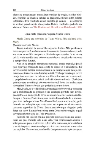 116                         Filhas de Deus

alunos se empenhavam em realizar reuniões de oração, estudos bíbli-
cos, reuniões de jovens e serviço de pregação, em seis a dez lugares
diferentes. Um resultado desse trabalho já vemos — os obreiros
se sentem grandemente abençoados. Outros resultados poderão ser
vistos no futuro. — The Review and Herald, 4 de Outubro de 1898.

           Uma carta missionária para Maria Chase
    Maria Chase era sobrinha de Tiago White, ﬁlha da irmã dele,
Mary.
Querida sobrinha Maria:
    Tenho o desejo de enviar-lhe algumas linhas. Não perdi meu
interesse por você, embora tenha ﬁcado muito desanimada acerca do
seu caso. À medida que parece diminuir a perspectiva de se tornar
cristã, tenho sentido uma dolorosa ansiedade a respeito de seu rumo
e perspectivas futuras.
    Não sei se entendo plenamente seu atual estado mental, e posso
não estar tão preparada para ajudá-la como se o entendesse. Eu
deveria saber melhor como abordá-la se soubesse que deseja sin-
ceramente tornar-se uma humilde cristã. Tenho pensado que talvez
deseje isso, mas que, devido ao seu último fracasso em levar avante
o propósito de se tornar cristã, tenha ﬁcado desanimada. [Pode] ter
pensado que a conﬁança dos outros em você ﬁcou tão abalada que
não teriam fé nos esforços que poderia fazer no futuro.
    Mas, Maria, se a vida cristã exerce atração sobre você, e consegue
ver a malignidade do pecado e sua condição perdida sem Cristo,
aconselho-a a começar de novo, de maneira séria. Com mansidão,
busque o Senhor. Poderá sentir-se muito desconﬁada de si mesma,
pois tem razão para isso. Mas Deus é leal, e eu a aconselho, pelo
bem de sua salvação, que tente outra vez e procure sinceramente
tornar-se seguidora de Cristo. Essa é uma obra que ninguém pode
fazer por você. É uma obra solene entre Deus e seu coração, a qual
deve passar pelo teste do Todo-Poderoso.
    Permita-me insistir em que procure aquelas coisas que consti-
tuem sua paz. Durante toda a sua vida, você tem buscado ansiosa e
sofregamente prazeres terrenos e diversões mundanas para satisfazer
a mente inquieta; mas em cada prazer terreno e mundano se encontra
um espinho. No seu caso, tem havido desapontamento após desapon-
 