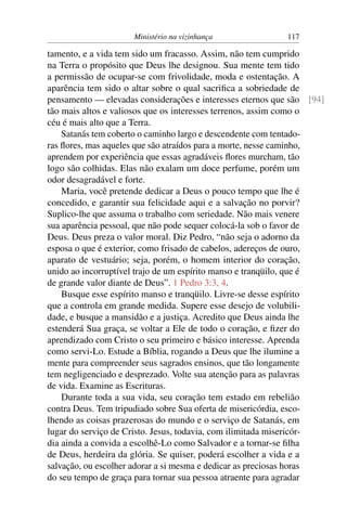 Ministério na vizinhança              117

tamento, e a vida tem sido um fracasso. Assim, não tem cumprido
na Terra o propósito que Deus lhe designou. Sua mente tem tido
a permissão de ocupar-se com frivolidade, moda e ostentação. A
aparência tem sido o altar sobre o qual sacriﬁca a sobriedade de
pensamento — elevadas considerações e interesses eternos que são [94]
tão mais altos e valiosos que os interesses terrenos, assim como o
céu é mais alto que a Terra.
    Satanás tem coberto o caminho largo e descendente com tentado-
ras ﬂores, mas aqueles que são atraídos para a morte, nesse caminho,
aprendem por experiência que essas agradáveis ﬂores murcham, tão
logo são colhidas. Elas não exalam um doce perfume, porém um
odor desagradável e forte.
    Maria, você pretende dedicar a Deus o pouco tempo que lhe é
concedido, e garantir sua felicidade aqui e a salvação no porvir?
Suplico-lhe que assuma o trabalho com seriedade. Não mais venere
sua aparência pessoal, que não pode sequer colocá-la sob o favor de
Deus. Deus preza o valor moral. Diz Pedro, “não seja o adorno da
esposa o que é exterior, como frisado de cabelos, adereços de ouro,
aparato de vestuário; seja, porém, o homem interior do coração,
unido ao incorruptível trajo de um espírito manso e tranqüilo, que é
de grande valor diante de Deus”. 1 Pedro 3:3, 4.
    Busque esse espírito manso e tranqüilo. Livre-se desse espírito
que a controla em grande medida. Supere esse desejo de volubili-
dade, e busque a mansidão e a justiça. Acredito que Deus ainda lhe
estenderá Sua graça, se voltar a Ele de todo o coração, e ﬁzer do
aprendizado com Cristo o seu primeiro e básico interesse. Aprenda
como servi-Lo. Estude a Bíblia, rogando a Deus que lhe ilumine a
mente para compreender seus sagrados ensinos, que tão longamente
tem negligenciado e desprezado. Volte sua atenção para as palavras
de vida. Examine as Escrituras.
    Durante toda a sua vida, seu coração tem estado em rebelião
contra Deus. Tem tripudiado sobre Sua oferta de misericórdia, esco-
lhendo as coisas prazerosas do mundo e o serviço de Satanás, em
lugar do serviço de Cristo. Jesus, todavia, com ilimitada misericór-
dia ainda a convida a escolhê-Lo como Salvador e a tornar-se ﬁlha
de Deus, herdeira da glória. Se quiser, poderá escolher a vida e a
salvação, ou escolher adorar a si mesma e dedicar as preciosas horas
do seu tempo de graça para tornar sua pessoa atraente para agradar
 