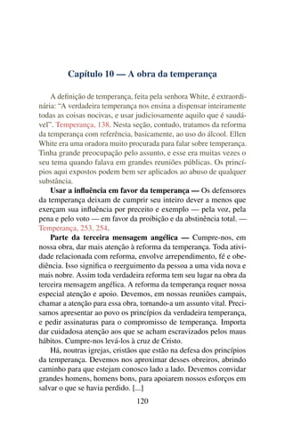 Capítulo 10 — A obra da temperança

    A deﬁnição de temperança, feita pela senhora White, é extraordi-
nária: “A verdadeira temperança nos ensina a dispensar inteiramente
todas as coisas nocivas, e usar judiciosamente aquilo que é saudá-
vel”. Temperança, 138. Nesta seção, contudo, tratamos da reforma
da temperança com referência, basicamente, ao uso do álcool. Ellen
White era uma oradora muito procurada para falar sobre temperança.
Tinha grande preocupação pelo assunto, e esse era muitas vezes o
seu tema quando falava em grandes reuniões públicas. Os princí-
pios aqui expostos podem bem ser aplicados ao abuso de qualquer
substância.
    Usar a inﬂuência em favor da temperança — Os defensores
da temperança deixam de cumprir seu inteiro dever a menos que
exerçam sua inﬂuência por preceito e exemplo — pela voz, pela
pena e pelo voto — em favor da proibição e da abstinência total. —
Temperança, 253, 254.
    Parte da terceira mensagem angélica — Cumpre-nos, em
nossa obra, dar mais atenção à reforma da temperança. Toda ativi-
dade relacionada com reforma, envolve arrependimento, fé e obe-
diência. Isso signiﬁca o reerguimento da pessoa a uma vida nova e
mais nobre. Assim toda verdadeira reforma tem seu lugar na obra da
terceira mensagem angélica. A reforma da temperança requer nossa
especial atenção e apoio. Devemos, em nossas reuniões campais,
chamar a atenção para essa obra, tornando-a um assunto vital. Preci-
samos apresentar ao povo os princípios da verdadeira temperança,
e pedir assinaturas para o compromisso de temperança. Importa
dar cuidadosa atenção aos que se acham escravizados pelos maus
hábitos. Cumpre-nos levá-los à cruz de Cristo.
    Há, noutras igrejas, cristãos que estão na defesa dos princípios
da temperança. Devemos nos aproximar desses obreiros, abrindo
caminho para que estejam conosco lado a lado. Devemos convidar
grandes homens, homens bons, para apoiarem nossos esforços em
salvar o que se havia perdido. [...]
                                120
 