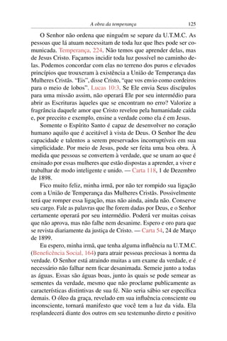 A obra da temperança                     125

    O Senhor não ordena que ninguém se separe da U.T.M.C. As
pessoas que lá atuam necessitam de toda luz que lhes pode ser co-
municada. Temperança, 224. Não temos que aprender delas, mas
de Jesus Cristo. Façamos incidir toda luz possível no caminho de-
las. Podemos concordar com elas no terreno dos puros e elevados
princípios que trouxeram à existência a União de Temperança das
Mulheres Cristãs. “Eis”, disse Cristo, “que vos envio como cordeiros
para o meio de lobos”. Lucas 10:3. Se Ele envia Seus discípulos
para uma missão assim, não operará Ele por seu intermédio para
abrir as Escrituras àqueles que se encontram no erro? Valorize a
fragrância daquele amor que Cristo revelou pela humanidade caída
e, por preceito e exemplo, ensine a verdade como ela é em Jesus.
    Somente o Espírito Santo é capaz de desenvolver no coração
humano aquilo que é aceitável à vista de Deus. O Senhor lhe deu
capacidade e talentos a serem preservados incorruptíveis em sua
simplicidade. Por meio de Jesus, pode ser feita uma boa obra. À
medida que pessoas se convertem à verdade, que se unam ao que é
ensinado por essas mulheres que estão dispostas a aprender, a viver e
trabalhar de modo inteligente e unido. — Carta 118, 1 de Dezembro
de 1898.
    Fico muito feliz, minha irmã, por não ter rompido sua ligação
com a União de Temperança das Mulheres Cristãs. Possivelmente
terá que romper essa ligação, mas não ainda, ainda não. Conserve
seu cargo. Fale as palavras que lhe forem dadas por Deus, e o Senhor
certamente operará por seu intermédio. Poderá ver muitas coisas
que não aprova, mas não falhe nem desanime. Espero e oro para que
se revista diariamente da justiça de Cristo. — Carta 54, 24 de Março
de 1899.
    Eu espero, minha irmã, que tenha alguma inﬂuência na U.T.M.C.
(Beneﬁcência Social, 164) para atrair pessoas preciosas à norma da
verdade. O Senhor está atraindo muitas a um exame da verdade, e é
necessário não falhar nem ﬁcar desanimada. Semeie junto a todas
as águas. Essas são águas boas, junto às quais se pode semear as
sementes da verdade, mesmo que não proclame publicamente as
características distintivas de sua fé. Não seria sábio ser especíﬁca
demais. O óleo da graça, revelado em sua inﬂuência consciente ou
inconsciente, tornará manifesto que você tem a luz da vida. Ela
resplandecerá diante dos outros em seu testemunho direto e positivo
 