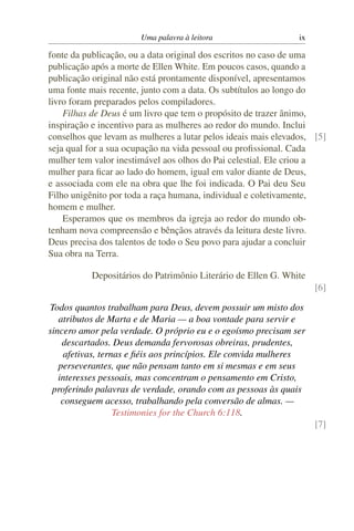 Uma palavra à leitora                    ix

fonte da publicação, ou a data original dos escritos no caso de uma
publicação após a morte de Ellen White. Em poucos casos, quando a
publicação original não está prontamente disponível, apresentamos
uma fonte mais recente, junto com a data. Os subtítulos ao longo do
livro foram preparados pelos compiladores.
    Filhas de Deus é um livro que tem o propósito de trazer ânimo,
inspiração e incentivo para as mulheres ao redor do mundo. Inclui
conselhos que levam as mulheres a lutar pelos ideais mais elevados, [5]
seja qual for a sua ocupação na vida pessoal ou proﬁssional. Cada
mulher tem valor inestimável aos olhos do Pai celestial. Ele criou a
mulher para ﬁcar ao lado do homem, igual em valor diante de Deus,
e associada com ele na obra que lhe foi indicada. O Pai deu Seu
Filho unigênito por toda a raça humana, individual e coletivamente,
homem e mulher.
    Esperamos que os membros da igreja ao redor do mundo ob-
tenham nova compreensão e bênçãos através da leitura deste livro.
Deus precisa dos talentos de todo o Seu povo para ajudar a concluir
Sua obra na Terra.

           Depositários do Patrimônio Literário de Ellen G. White
                                                                     [6]

Todos quantos trabalham para Deus, devem possuir um misto dos
   atributos de Marta e de Maria — a boa vontade para servir e
sincero amor pela verdade. O próprio eu e o egoísmo precisam ser
    descartados. Deus demanda fervorosas obreiras, prudentes,
     afetivas, ternas e ﬁéis aos princípios. Ele convida mulheres
   perseverantes, que não pensam tanto em si mesmas e em seus
   interesses pessoais, mas concentram o pensamento em Cristo,
 proferindo palavras de verdade, orando com as pessoas às quais
    conseguem acesso, trabalhando pela conversão de almas. —
                   Testimonies for the Church 6:118.
                                                                     [7]
 