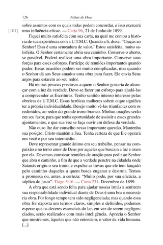 126                        Filhas de Deus

      sobre assuntos com os quais todas podem concordar, e isso exercerá
[101] uma inﬂuência eﬁcaz. — Carta 96, 21 de Junho de 1899.
            Fiquei muito satisfeita com sua carta, na qual me contou a histó-
      ria de sua experiência com a U.T.M.C. Quando a li, disse: “Graças ao
      Senhor! Essa é uma semeadura de valor.” Estou satisfeita, muito sa-
      tisfeita. O Senhor certamente abriu seu caminho. Conserve-o aberto,
      se possível. Poderá realizar uma obra importante. Conserve suas
      forças para esses esforços. Participe de reuniões importantes quando
      puder. Essas ocasiões podem ser muito complicadas, mas quando
      o Senhor dá aos Seus amados uma obra para fazer, Ele envia Seus
      anjos para estarem ao seu redor.
            Há muitas pessoas preciosas a quem o Senhor gostaria de alcan-
      çar com a luz da verdade. Deve-se fazer um esforço para ajudá-las
      a compreender as Escrituras. Tenho sentido intenso interesse pelas
      obreiras da U.T.M.C. Essas heróicas mulheres sabem o que signiﬁca
      ter a própria individualidade. Desejo muito vê-las triunfantes com os
      redimidos, ao redor do grande trono branco. Minhas orações serão
      em seu favor, para que tenha oportunidade de assistir a esses grandes
      ajuntamentos, e que sua voz se faça ouvir em defesa da verdade.
            Não ouso lhe dar conselho nessa importante questão. Mantenha
      sua posição; Cristo mantém a Sua. Tenha certeza de que Ele operará
      em você e por seu intermédio.
            Deve representar grande ânimo em seu trabalho, pensar na com-
      paixão e no terno amor de Deus por aqueles que buscam a luz e oram
      por ela. Devemos convocar reuniões de oração para pedir ao Senhor
      que abra o caminho, a ﬁm de que a verdade penetre na cidadela onde
      Satanás erigiu o seu trono, e expulse as trevas que ele tem lançado
      pelo caminho daqueles a quem busca enganar e destruir. Temos
      a promessa ou, antes, a certeza: “Muito pode, por sua eﬁcácia, a
      súplica do justo”. Tiago 5:16. — Carta 231, Dezembro de 1899.
            A obra que está sendo feita para ajudar nossas irmãs a sentirem
      sua responsabilidade individual diante de Deus é uma boa e necessá-
      ria obra. Por longo tempo tem sido negligenciada; mas quando essa
      obra for exposta em termos claros, simples e deﬁnidos, podemos
      esperar que os deveres essenciais do lar, em vez de serem negligen-
      ciados, serão realizados com mais inteligência. Aprecia o Senhor
      que mostremos, àqueles que não entendem, o valor da vida humana.
      [...]
 