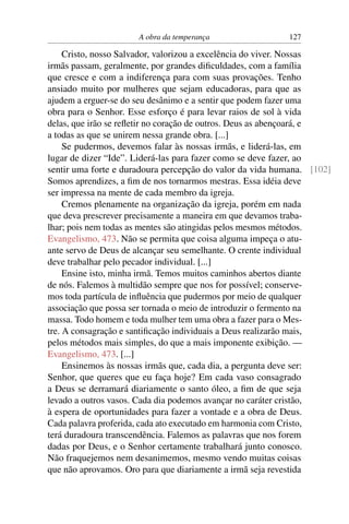 A obra da temperança                127

     Cristo, nosso Salvador, valorizou a excelência do viver. Nossas
irmãs passam, geralmente, por grandes diﬁculdades, com a família
que cresce e com a indiferença para com suas provações. Tenho
ansiado muito por mulheres que sejam educadoras, para que as
ajudem a erguer-se do seu desânimo e a sentir que podem fazer uma
obra para o Senhor. Esse esforço é para levar raios de sol à vida
delas, que irão se reﬂetir no coração de outros. Deus as abençoará, e
a todas as que se unirem nessa grande obra. [...]
     Se pudermos, devemos falar às nossas irmãs, e liderá-las, em
lugar de dizer “Ide”. Liderá-las para fazer como se deve fazer, ao
sentir uma forte e duradoura percepção do valor da vida humana. [102]
Somos aprendizes, a ﬁm de nos tornarmos mestras. Essa idéia deve
ser impressa na mente de cada membro da igreja.
     Cremos plenamente na organização da igreja, porém em nada
que deva prescrever precisamente a maneira em que devamos traba-
lhar; pois nem todas as mentes são atingidas pelos mesmos métodos.
Evangelismo, 473. Não se permita que coisa alguma impeça o atu-
ante servo de Deus de alcançar seu semelhante. O crente individual
deve trabalhar pelo pecador individual. [...]
     Ensine isto, minha irmã. Temos muitos caminhos abertos diante
de nós. Falemos à multidão sempre que nos for possível; conserve-
mos toda partícula de inﬂuência que pudermos por meio de qualquer
associação que possa ser tornada o meio de introduzir o fermento na
massa. Todo homem e toda mulher tem uma obra a fazer para o Mes-
tre. A consagração e santiﬁcação individuais a Deus realizarão mais,
pelos métodos mais simples, do que a mais imponente exibição. —
Evangelismo, 473. [...]
     Ensinemos às nossas irmãs que, cada dia, a pergunta deve ser:
Senhor, que queres que eu faça hoje? Em cada vaso consagrado
a Deus se derramará diariamente o santo óleo, a ﬁm de que seja
levado a outros vasos. Cada dia podemos avançar no caráter cristão,
à espera de oportunidades para fazer a vontade e a obra de Deus.
Cada palavra proferida, cada ato executado em harmonia com Cristo,
terá duradoura transcendência. Falemos as palavras que nos forem
dadas por Deus, e o Senhor certamente trabalhará junto conosco.
Não fraquejemos nem desanimemos, mesmo vendo muitas coisas
que não aprovamos. Oro para que diariamente a irmã seja revestida
 