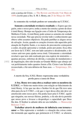 128                         Filhas de Deus

       com a justiça de Cristo. — The Review and Herald, 9 de Maio de
       1899; escrito para a Sra. S. M. I. Henry, em 25 de Março de 1899.

          As sementes da verdade podem ser semeadas na U.T.M.C.
          Somente a eternidade revelará o resultado — Espero que nin-
      guém, entre o nosso povo, tenha a mente tão estreita a ponto de dizer
      à irmã Henry: Rompa sua ligação com a União de Temperança das
      Mulheres Cristãs. A irmã Henry pode semear as sementes da verdade
      nessa sociedade. Não que precise revelar todo o conhecimento que
      obteve sobre assuntos objetáveis. Ela pode partilhar as alegres novas
      da salvação. Assim, quando os corações tiverem sido aquecidos pela
      atuação do Espírito Santo, e os muros do preconceito começarem
      a ceder, ela pode apresentar a verdade, ponto por ponto. Essa obra
      em favor da U.T.M.C. tem um lado cansativo e desalentador, e de-
      vemos unir-nos para ajudar nossa irmã. Unicamente a eternidade
      revelará o que tem sido realizado por esta espécie de ministério —
      quantas pessoas, enfermas de dúvida, e cansadas de mundanismo e
[103] de inquietação, têm sido levadas ao Grande Médico que almeja sal-
      var perfeitamente todos quantos forem a Ele. Cristo é um Salvador
      ressuscitado, e há cura debaixo de Suas asas. — Temperança, 261,
      262.

          A morte da Sra. S.M.I. Henry representa uma verdadeira
                        perda para a causa de Deus
           A Sra. Henry teve uma obra a realizar entre os membros da
       U.T.M.C. — Sinto-me muito triste com relação ao falecimento da
       irmã Henry. A luz que me deu o Senhor foi de que Ele teve uma
       obra para ela na U.T.M.C., e de que o vigor dessa obra não deve ser
       amortecido entre nosso povo. Ela podia fazer pela U.T.M.C. aquilo
       que ninguém, nas nossas ﬁleiras, poderia, e ela não devia permitir
       que nosso povo a levasse a desperdiçar a capacidade que Deus
       lhe deu. O Senhor ia adiante dela no seu trabalho. — Manuscript
       Releases 7:167.
           Trabalhar através de mulheres de inﬂuência com ternura e
       amor — Não represente a verdade e a situação das coisas como
       tão tremenda que aquelas que pertencem à U.T.M.C. se afastem,
 