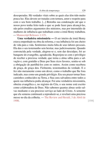 A obra da temperança                    129

desesperadas. Há verdades vitais sobre as quais elas têm tido muito
pouca luz. Elas devem ser tratadas com ternura, amor e respeito para
com o seu bom trabalho. [...] Retenha sua condenação até que o
nosso povo tenha feito tudo o que se pode fazer para alcançá-las,
não pelos eruditos argumentos dos ministros, mas por intermédio de
mulheres de inﬂuência que trabalham como a irmã Henry trabalhou.
— Manuscript Releases 1:125.
    Uma verdadeira missionária — O ser inteiro da irmã Henry
estava empenhado na obra da reforma, e sua inﬂuência foi um cheiro
de vida para a vida. Sentiremos muita falta de seus labores pessoais.
Ela deu o seu testemunho sem hesitar, mas judiciosamente. Quando
convencida pela verdade, alegrou-se e, sem dar desculpas, foi ao
banquete do evangelho, agradecida. Regozijou-se com o privilégio
de receber a preciosa verdade, que torna a alma sábia para a sal-
vação e, com gratidão a Deus por Seus ricos favores, sentiu-se sob
a obrigação de partilhá-los com os outros. Assim como recebera
de graça, de graça deu. Fielmente, testemunhou da verdade. E o
fez não meramente como um dever, como o trabalho que lhe fora
indicado, mas como um grande privilégio. Era seu prazer tornar Seus
caminhos conhecidos na Terra, e Sua cura salvadora entre todos a
quem sua inﬂuência podia alcançar. Foi uma verdadeira missionária,
obreira evangélica e, no registro do Céu, o seu nome está escrito
como colaboradora de Deus. Não sabemos quantas almas serão sal-
vas mediante o seu precioso serviço ao lado de Cristo. A semente
que ela semeou continuará a reproduzir-se, e revelará uma preciosa
messe no dia da colheita. — The Review and Herald, 3 de Abril de
1900.                                                                 [104]
 