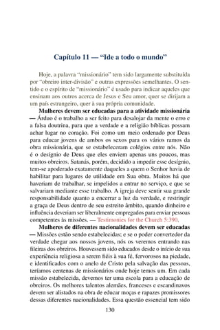Capítulo 11 — “Ide a todo o mundo”

    Hoje, a palavra “missionário” tem sido largamente substituída
por “obreiro inter-divisão” e outras expressões semelhantes. O sen-
tido e o espírito de “missionário” é usado para indicar aqueles que
ensinam aos outros acerca de Jesus e Seu amor, quer se dirijam a
um país estrangeiro, quer à sua própria comunidade.
    Mulheres devem ser educadas para a atividade missionária
— Árduo é o trabalho a ser feito para desalojar da mente o erro e
a falsa doutrina, para que a verdade e a religião bíblicas possam
achar lugar no coração. Foi como um meio ordenado por Deus
para educar jovens de ambos os sexos para os vários ramos da
obra missionária, que se estabeleceram colégios entre nós. Não
é o desígnio de Deus que eles enviem apenas uns poucos, mas
muitos obreiros. Satanás, porém, decidido a impedir esse desígnio,
tem-se apoderado exatamente daqueles a quem o Senhor havia de
habilitar para lugares de utilidade em Sua obra. Muitos há que
haveriam de trabalhar, se impelidos a entrar no serviço, e que se
salvariam mediante esse trabalho. A igreja deve sentir sua grande
responsabilidade quanto a encerrar a luz da verdade, e restringir
a graça de Deus dentro de seu estreito âmbito, quando dinheiro e
inﬂuência deveriam ser liberalmente empregados para enviar pessoas
competentes às missões. — Testimonies for the Church 5:390.
    Mulheres de diferentes nacionalidades devem ser educadas
— Missões estão sendo estabelecidas; e se o poder convertedor da
verdade chegar aos nossos jovens, nós os veremos entrando nas
ﬁleiras dos obreiros. Houvessem sido educados desde o início de sua
experiência religiosa a serem ﬁéis à sua fé, fervorosos na piedade,
e identiﬁcados com o anelo de Cristo pela salvação das pessoas,
teríamos centenas de missionários onde hoje temos um. Em cada
missão estabelecida, devemos ter uma escola para a educação de
obreiros. Os melhores talentos alemães, franceses e escandinavos
devem ser alistados na obra de educar moças e rapazes promissores
dessas diferentes nacionalidades. Essa questão essencial tem sido
                               130
 