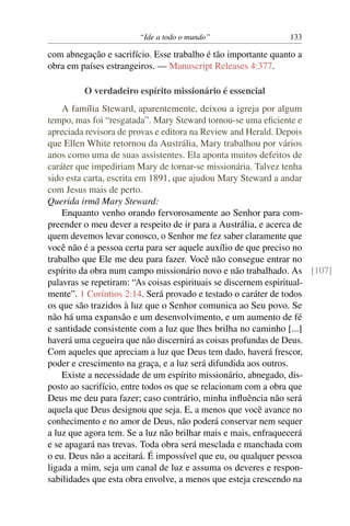 “Ide a todo o mundo”                   133

com abnegação e sacrifício. Esse trabalho é tão importante quanto a
obra em países estrangeiros. — Manuscript Releases 4:377.

         O verdadeiro espírito missionário é essencial
    A família Steward, aparentemente, deixou a igreja por algum
tempo, mas foi “resgatada”. Mary Steward tornou-se uma eﬁciente e
apreciada revisora de provas e editora na Review and Herald. Depois
que Ellen White retornou da Austrália, Mary trabalhou por vários
anos como uma de suas assistentes. Ela aponta muitos defeitos de
caráter que impediriam Mary de tornar-se missionária. Talvez tenha
sido esta carta, escrita em 1891, que ajudou Mary Steward a andar
com Jesus mais de perto.
Querida irmã Mary Steward:
    Enquanto venho orando fervorosamente ao Senhor para com-
preender o meu dever a respeito de ir para a Austrália, e acerca de
quem devemos levar conosco, o Senhor me fez saber claramente que
você não é a pessoa certa para ser aquele auxílio de que preciso no
trabalho que Ele me deu para fazer. Você não consegue entrar no
espírito da obra num campo missionário novo e não trabalhado. As [107]
palavras se repetiram: “As coisas espirituais se discernem espiritual-
mente”. 1 Coríntios 2:14. Será provado e testado o caráter de todos
os que são trazidos à luz que o Senhor comunica ao Seu povo. Se
não há uma expansão e um desenvolvimento, e um aumento de fé
e santidade consistente com a luz que lhes brilha no caminho [...]
haverá uma cegueira que não discernirá as coisas profundas de Deus.
Com aqueles que apreciam a luz que Deus tem dado, haverá frescor,
poder e crescimento na graça, e a luz será difundida aos outros.
    Existe a necessidade de um espírito missionário, abnegado, dis-
posto ao sacrifício, entre todos os que se relacionam com a obra que
Deus me deu para fazer; caso contrário, minha inﬂuência não será
aquela que Deus designou que seja. E, a menos que você avance no
conhecimento e no amor de Deus, não poderá conservar nem sequer
a luz que agora tem. Se a luz não brilhar mais e mais, enfraquecerá
e se apagará nas trevas. Toda obra será mesclada e manchada com
o eu. Deus não a aceitará. É impossível que eu, ou qualquer pessoa
ligada a mim, seja um canal de luz e assuma os deveres e respon-
sabilidades que esta obra envolve, a menos que esteja crescendo na
 