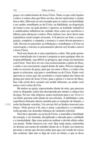134                         Filhas de Deus

      graça e no conhecimento de Jesus Cristo. Todos os que estão ligados
      a mim e à solene obra que Deus me deu, devem representar o caráter
      dessa obra. [Devem] ser um exemplo para os outros em humildade
      e no caráter semelhante ao de Cristo, na ﬁdelidade, na disposição
      de tomar a cruz, na ação pronta e vigorosa, na lealdade inabalável
      à santiﬁcadora inﬂuência da verdade, bem como em sacrifícios e
      labores para abençoar a outros. Para realizar isso, deve haver uma
      experiência cristã sempre crescente. A fé precisa ser forte; a consa-
      gração, completa; a simpatia, a ternura e o amor devem permear a
      vida. Devem ser pacientes na tribulação e semelhantes a Cristo na
      conversação, e mesmo os pensamentos [devem ser] levados cativos
      a Jesus Cristo.
          Você tem diante de si uma experiência a obter. Não pode perma-
      necer centralizada em si mesma e preparar-se para qualquer obra ou
      responsabilidade, seja difícil ou perigosa, que esteja em harmonia
      com Cristo. Você deve ter em vista exclusivamente a glória de Deus,
      e então o seu crescimento surgirá diante de todos. Precisa empregar
      todos os recursos da graça, para que seu amor a Deus, e a todos com
      quem se relacionar, seja puro e semelhante ao de Cristo. Então você
      aprovará as coisas que são excelentes e estará repleta dos frutos da
      justiça por meio de Jesus Cristo, para a glória e o louvor de Deus.
      Sua vida cristã deve assumir um molde diferente, ou então você
      nunca verá o reino do Céu.
          Há muitos na igreja, representados diante de mim, que parecem
      estar-se afogando, numa luta desesperada por manter a cabeça fora
      da água. Na sua vida religiosa, nunca morreram para o eu. O eu é o
      seu ídolo; prestam culto diante do seu relicário. A debilidade e uma
      experiência ﬂutuante abrem caminho para as tentações de Satanás, e
[108] serão facilmente vencidos. Um serviço ﬁel ao Senhor renovará suas
      forças. Virão provas à fé, mas o amor, a paciência e a constância
      serão pesadas nas douradas balanças do santuário celestial.
          Você deve aprender, na escola de Cristo, a mansidão e humildade
      de coração, e ser treinada, disciplinada e educada para a utilidade
      e a imortalidade. Que estas palavras tenham o devido efeito sobre
      sua mente. Tenho interesse em você. Que nada atraia, entretenha
      ou distraia sua mente do trabalho diante de si. É pelo seu interesse
      presente e eterno que deverá cuidar para que este estado de coisas
      não continue. Que não se diga de você, no futuro, o que se disse
 