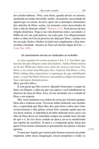 “Ide a todo o mundo”                    135

dos cristãos hebreus: “Pois, com efeito, quando devíeis ser mestres,
atendendo ao tempo decorrido, tendes, novamente, necessidade de
alguém que vos ensine, de novo, quais são os princípios elementares
dos oráculos de Deus; assim, vos tornastes como necessitados de
leite e não de alimento sólido”. Hebreus 5:12. Você precisa de boa
religião doméstica. Traga à sua vida doméstica toda a suavidade e o
brilho do sol, em cada palavra, em cada ação. Use diligentemente
todos os dons do Céu na preciosa luz dada por Deus, e ponha essa
luz em ação. Então o Senhor revelará mais amplamente a Sua mise-
ricórdia e bondade. Alcance na Terra um destino digno do Céu. —
Carta 26a, 1891.

       Os missionários devem ser dedicados ao trabalho
    A carta seguinte foi escrita ao pastor e Sra. I. J. Van Horn, que
haviam ido para Oregon como missionários. Adelia Patton morou
no lar dos White por vários anos, antes de casar-se com Isaac Van
Horn, e era como uma ﬁlha para eles. O pastor Van Horn e a Sra.
White tinham altas expectativas e esperanças de que, trabalhando
junto, o casal Van Horn formasse uma poderosa dupla missionária.
Suas esperanças duraram pouco.
Meus queridos ﬁlhos:
    É com pesar que lhes escrevo. Quando foram para o campo de
labor, em Oregon, a idéia era que sua esposa e você trabalhariam no
interesse da causa de Deus. Essa, foi-me mostrado, era a vontade de
Deus a seu respeito.
    Mas vocês mudaram essa ordem de coisas por iniciativa própria.
Deus não a ordenou assim. Tivessem ambos dedicado suas faculda-
des, a capacidade que Deus lhes deu, para fazer a obra com vistas
exclusivamente à Sua glória, teriam feito somente aquilo que era
seu dever realizar. A importância do labor dedicado nesta causa e na
obra de Deus devia ser entendida sempre em sentido mais elevado
do que o é. Se isso fosse sentido na época, ter-se-ia manifestado
um espírito de sacrifício. O amor e a compaixão pelas almas por
quem Cristo morreu afastariam os pensamentos dos planos e desejos
egoístas.                                                             [109]
    O amor por Aquele que morreu pelo homem exercerá um poder
impelente sobre nossa imaginação, nossos propósitos e todos os
 