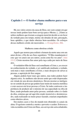Capítulo 1 — O Senhor chama mulheres para o seu
                    serviço

    Há, nos vários setores da causa de Deus, um vasto campo em que
nossas irmãs podem fazer bom serviço para o Mestre. [...] Entre as
nobres mulheres que tiveram a coragem moral de decidir-se em favor
da verdade para este tempo, muitas são dotadas de tato, percepção,
boas aptidões, e que darão obreiras bem-sucedidas. Os esforços
dessas mulheres cristãs são necessários. — Evangelismo, 466.

                 Mulheres como obreiras cristãs
    Aquele que morreu para redimir o homem da morte ama com um
amor divino; e Ele diz aos Seus seguidores: “O Meu mandamento é
este: que vos ameis uns aos outros, assim como Eu vos amei”. João
15:12. Cristo mostrou Seu amor pela raça caída por meio de Seus
atos.
    O verdadeiro ﬁlho de Deus será semelhante a Cristo; e, ao crescer
no conhecimento da verdade, e ser santiﬁcado mediante a verdade,
será mais e mais semelhante a Cristo, e mais desejoso de salvar as
pessoas, a aquisição do Seu sangue.
    Alguns podem fazer mais que outros, mas todos podem fazer
alguma coisa. As mulheres não devem sentir que estão dispensadas
em virtude de seus deveres domésticos. Devem mostrar-se inteligen-
tes no sentido de provar que podem fazer muito de maneira metódica
e com sucesso em levar pessoas a Cristo. Se todos sentissem a im-
portância de produzir até o máximo de sua capacidade na obra de
Deus, tendo profundo amor pelas pessoas, sentindo sobre si o fardo
da obra, centenas que até aqui têm estado insensíveis e desinteressa-
dos, nada realizando ou muito pouco fazendo, estariam empenhados
como obreiros ativos.
    Em muitos casos o lixo do mundo tem obstruído os canais da
alma. O egoísmo controla a mente e perverte o caráter. Estivesse a
vida escondida com Cristo em Deus, seu serviço não seria enfadonho.
                                 10
 