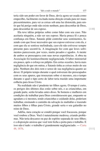 “Ide a todo o mundo”                   137

teria sido um poder em favor de Deus, devia agora ser usada como
empecilho, facilmente excitada numa direção errada para ter maus
pressentimentos, para ver as coisas sob uma luz distorcida, para sen-
tir que há perigo onde não existe nenhum, para desconﬁar de Deus,
para desconﬁar de seu esposo.                                         [110]
     Ela teve idéias próprias sobre como lidar com seu caso. Não
aceitaria ninguém, a não ser seu esposo. Havia pouca fé e pouca
conﬁança em Deus. Satanás pôde controlar seus sentimentos, fa-
zendo com que fosse necessário que seu esposo estivesse com ela, e
com que ela se sentisse melindrada, caso ele não estivesse sempre
presente para socorrê-la. A imaginação fez com que leves sofri-
mentos parecessem, por vezes, muito pesados e agudos. A mente
de ambos se preocupava com suas novas experiências. A obra na
Associação foi lastimavelmente negligenciada. O labor ministerial
era pouco, após o esforço no púlpito. Em certas ocasiões, havia mais
negligência do que em outras, e Satanás tinha as coisas muito do seu
jeito. Nenhum dos dois tem o senso de sua negligência quanto ao
dever. O próprio tempo durante o qual estiveram tão preocupados
com os seus apuros, que trouxeram sobre si mesmos, era o tempo
durante o qual o tipo certo de labor teria trazido uma importante
colheita para Jesus Cristo.
     Na realidade não é prudente ter ﬁlhos agora. O tempo é curto,
os perigos dos últimos dias estão sobre nós, e as criancinhas, em
grande parte, serão levadas antes disso. Se homens e mulheres em
condições de trabalhar para Deus considerassem que, enquanto se
agradam a si mesmos, tendo criancinhas e cuidando delas, poderiam
trabalhar, ensinando o caminho da salvação às multidões e trazendo
muitos ﬁlhos e ﬁlhas para Cristo, grande seria o seu galardão no
reino de Deus.
     Adélia, meu coração se condói porque você fracassou, porque
você roubou a Deus. Você é naturalmente medrosa, criando proble-
mas. Não teria descanso ou paz de espírito separada de seus ﬁlhos;
e a disposição ansiosa que você tem fecha a porta para o trabalho. E
isso não é tudo: o trabalho é grandemente negligenciado. — Carta
48, 1876.                                                             [111]
 