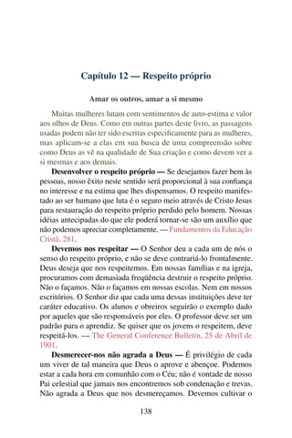 Capítulo 12 — Respeito próprio

               Amar os outros, amar a si mesmo
    Muitas mulheres lutam com sentimentos de auto-estima e valor
aos olhos de Deus. Como em outras partes deste livro, as passagens
usadas podem não ter sido escritas especiﬁcamente para as mulheres,
mas aplicam-se a elas em sua busca de uma compreensão sobre
como Deus as vê na qualidade de Sua criação e como devem ver a
si mesmas e aos demais.
    Desenvolver o respeito próprio — Se desejamos fazer bem às
pessoas, nosso êxito neste sentido será proporcional à sua conﬁança
no interesse e na estima que lhes dispensamos. O respeito manifes-
tado ao ser humano que luta é o seguro meio através de Cristo Jesus
para restauração do respeito próprio perdido pelo homem. Nossas
idéias antecipadas do que ele poderá tornar-se são um auxílio que
não podemos apreciar completamente. — Fundamentos da Educação
Cristã, 281.
    Devemos nos respeitar — O Senhor deu a cada um de nós o
senso do respeito próprio, e não se deve contrariá-lo frontalmente.
Deus deseja que nos respeitemos. Em nossas famílias e na igreja,
procuramos com demasiada freqüência destruir o respeito próprio.
Não o façamos. Não o façamos em nossas escolas. Nem em nossos
escritórios. O Senhor diz que cada uma dessas instituições deve ter
caráter educativo. Os alunos e obreiros seguirão o exemplo dado
por aqueles que são responsáveis por eles. O professor deve ser um
padrão para o aprendiz. Se quiser que os jovens o respeitem, deve
respeitá-los. — The General Conference Bulletin, 25 de Abril de
1901.
    Desmerecer-nos não agrada a Deus — É privilégio de cada
um viver de tal maneira que Deus o aprove e abençoe. Podemos
estar a cada hora em comunhão com o Céu; não é vontade de nosso
Pai celestial que jamais nos encontremos sob condenação e trevas.
Não agrada a Deus que nos desmereçamos. Devemos cultivar o

                               138
 